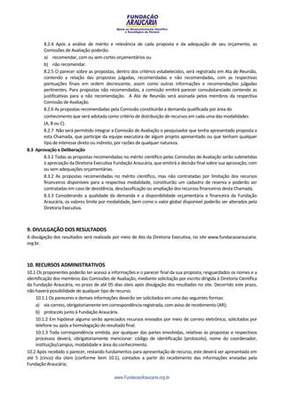 8.2.4 Após a análise de mérito e relevância de cada proposta e da adequação de seu orçamento, as
        Comissões de Avaliação poderão:
        a) recomendar, com ou sem cortes orçamentários ou
        b) não recomendar.
        8.2.5 O parecer sobre as propostas, dentro dos critérios estabelecidos, será registrado em Ata de Reunião,
        contendo a relação das propostas julgadas, recomendadas e não recomendadas, com as respectivas
        pontuações finais em ordem decrescente, assim como outras informações e recomendações julgadas
        pertinentes. Para propostas não recomendadas, a comissão emitirá parecer consubstanciado contendo as
        justificativas para a não recomendação. A Ata de Reunião será assinada pelos membros da respectiva
        Comissão de Avaliação.
        8.2.6 As propostas recomendadas pela Comissão constituirão a demanda qualificada por área do
        conhecimento que será adotada como critério de distribuição de recursos em cada uma das modalidades
        (A, B ou C).
        8.2.7 Não será permitido integrar a Comissão de Avaliação o pesquisador que tenha apresentado proposta a
        esta Chamada, que participe da equipe executora de algum projeto apresentado ou que tenham qualquer
        tipo de interesse direto ou indireto, por razões de qualquer natureza.
8.3 Aprovação e Deliberação
        8.3.1 Todas as propostas recomendadas no mérito científico pelas Comissões de Avaliação serão submetidas
        à apreciação da Diretoria Executiva Fundação Araucária, que emitirá a decisão final sobre sua aprovação, com
        ou sem adequações orçamentárias.
        8.3.2 As propostas recomendadas no mérito científico, mas não contratadas por limitação dos recursos
        financeiros disponíveis para a respectiva modalidade, constituirão um cadastro de reserva e poderão ser
        contratadas em caso de desistência, desclassificação ou ampliação dos recursos financeiros desta Chamada.
        8.3.3 Considerando a qualidade da demanda e a disponibilidade orçamentária e financeira da Fundação
        Araucária, os valores limite por modalidade, bem como o valor global disponível poderão ser alterados pela
        Diretoria Executiva.



9. DIVULGAÇÃO DOS RESULTADOS
A divulgação dos resultados será realizada por meio de Ato da Diretoria Executiva, no site www.fundacaoaraucaria.
org.br.



10. RECURSOS ADMINISTRATIVOS
10.1 Os proponentes poderão ter acesso a informações e o parecer final da sua proposta, resguardados os nomes e a
identificação dos membros das Comissões de Avaliação, mediante solicitação por escrito dirigida à Diretoria Científica
da Fundação Araucária, no prazo de até 05 dias úteis após divulgação dos resultados no site. Decorrido este prazo,
não haverá possibilidade de qualquer tipo de recurso.
    10.1.1 Os pareceres e demais informações deverão ser solicitados em uma das seguintes formas:
    a) via correio, obrigatoriamente em correspondência registrada, com aviso de recebimento (AR);
    b) protocolo junto à Fundação Araucária.
    10.1.2 Em hipótese alguma serão apreciados recursos enviados por meio de correio eletrônico, solicitados por
    telefone ou após a homologação do resultado final.
    10.1.3 Toda correspondência emitida, por qualquer das partes envolvidas, relativas às propostas e respectivos
    processos deverá, obrigatoriamente mencionar: código de identificação (protocolo), nome do coordenador,
    instituição/campus, modalidade e área do conhecimento.
10.2 Após recebido o parecer, restando fundamentos para apresentação de recurso, este deverá ser apresentado em
até 5 (cinco) dia úteis (conforme item 10.1), contados a partir do recebimento das informações enviadas pela
Fundação Araucária;

                                            www.FundacaoAraucaria.org.br
 