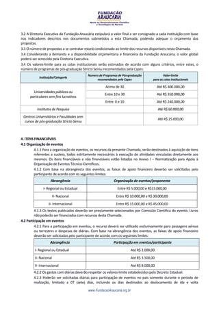 3.2 A Diretoria Executiva da Fundação Araucária estipulará o valor final a ser consignado a cada instituição com base
nos indicadores descritos nos documentos submetidos a esta Chamada, podendo adequar o orçamento das
propostas.
3.3 O número de propostas a se contratar estará condicionado ao limite dos recursos disponíveis nesta Chamada.
3.4 Considerando a demanda e a disponibilidade orçamentária e financeira da Fundação Araucária, o valor global
poderá ser acrescido pela Diretoria Executiva.
3.4 Os valores-limite para as cotas institucionais serão estimados de acordo com alguns critérios, entre estes, o
número de programas de pós-graduação Stricto Sensu recomendados pela Capes:
                                            Numero de Programas de Pós-graduação                Valor-limite
            Instituição/Categoria
                                                 recomendados pela Capes                 para as cotas institucionais

                                                       Acima de 30                           Até R$ 400.000,00
        Universidades públicas ou
                                                       Entre 10 e 30                         Até R$ 350.000,00
      particulares sem fins lucrativos
                                                       Entre 0 e 10                          Até R$ 240.000,00
          Institutos de Pesquisa                                                             Até R$ 60.000,00
 Centros Universitários e Faculdades sem
                                                                                             Até R$ 25.000,00
  cursos de pós-graduação Stricto Sensu



4. ITENS FINANCIÁVEIS
4.1 Organização de eventos
         4.1.1 Para a organização de eventos, os recursos da presente Chamada, serão destinados à aquisição de itens
         referentes a custeio, todos estritamente necessários à execução de atividades vinculadas diretamente aos
         mesmos. Os itens financiáveis e não financiáveis estão listados no Anexo I – Normatização para Apoio à
         Organização de Eventos Técnico-Científicos.
         4.1.2 Com base na abrangência dos eventos, as faixas de apoio financeiro deverão ser solicitadas pelo
         participante de acordo com os seguintes limites:
                    Abrangência                              Organização de eventos/proponente
               I- Regional ou Estadual                         Entre R$ 5.000,00 e R$15.000,00
                        II- Nacional                          Entre R$ 10.000,00 e R$ 30.000,00
                   II- Internacional                          Entre R$ 15.000,00 e R$ 45.000,00
         4.1.3 Os textos publicados deverão ser previamente selecionados por Comissão Científica do evento. Livros
         não poderão ser financiados com recursos desta Chamada.
4.2 Participação em eventos
         4.2.1 Para a participação em eventos, o recurso deverá ser utilizado exclusivamente para passagens aéreas
         ou terrestres e despesas de diárias. Com base na abrangência dos eventos, as faixas de apoio financeiro
         deverão ser solicitadas pelo participante de acordo com os seguintes limites:
                    Abrangência                              Participação em eventos/participante
         I- Regional ou Estadual                                           Até R$ 2.000,00
         II- Nacional                                                      Até R$ 3.500,00
         II- Internacional                                                 Até R$ 8.000,00
        4.2.2 Os gastos com diárias deverão respeitar os valores-limite estabelecidos pelo Decreto Estadual.
        4.2.3 Poderão ser solicitadas diárias para participação de eventos no país somente durante o período de
        realização, limitado a 07 (sete) dias, incluindo os dias destinados ao deslocamento de ida e volta

                                            www.FundacaoAraucaria.org.br
 
