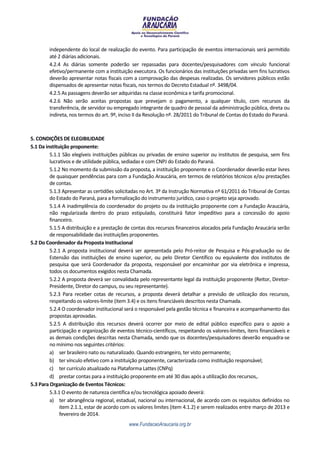 independente do local de realização do evento. Para participação de eventos internacionais será permitido
        até 2 diárias adicionais.
        4.2.4 As diárias somente poderão ser repassadas para docentes/pesquisadores com vínculo funcional
        efetivo/permanente com a instituição executora. Os funcionários das instituições privadas sem fins lucrativos
        deverão apresentar notas fiscais com a comprovação das despesas realizadas. Os servidores públicos estão
        dispensados de apresentar notas fiscais, nos termos do Decreto Estadual nº. 3498/04.
        4.2.5 As passagens deverão ser adquiridas na classe econômica e tarifa promocional.
        4.2.6 Não serão aceitas propostas que prevejam o pagamento, a qualquer título, com recursos da
        transferência, de servidor ou empregado integrante de quadro de pessoal da administração pública, direta ou
        indireta, nos termos do art. 9º, inciso II da Resolução nº. 28/2011 do Tribunal de Contas do Estado do Paraná.



5. CONDIÇÕES DE ELEGIBILIDADE
5.1 Da instituição proponente:
         5.1.1 São elegíveis instituições públicas ou privadas de ensino superior ou institutos de pesquisa, sem fins
         lucrativos e de utilidade pública, sediadas e com CNPJ do Estado do Paraná.
         5.1.2 No momento da submissão da proposta, a instituição proponente e o Coordenador deverão estar livres
         de quaisquer pendências para com a Fundação Araucária, em termos de relatórios técnicos e/ou prestações
         de contas.
         5.1.3 Apresentar as certidões solicitadas no Art. 3º da Instrução Normativa nº 61/2011 do Tribunal de Contas
         do Estado do Paraná, para a formalização do instrumento jurídico, caso o projeto seja aprovado.
         5.1.4 A inadimplência do coordenador do projeto ou da instituição proponente com a Fundação Araucária,
         não regularizada dentro do prazo estipulado, constituirá fator impeditivo para a concessão do apoio
         financeiro.
         5.1.5 A distribuição e a prestação de contas dos recursos financeiros alocados pela Fundação Araucária serão
         de responsabilidade das instituições proponentes.
5.2 Do Coordenador da Proposta Institucional
         5.2.1 A proposta institucional deverá ser apresentada pelo Pró-reitor de Pesquisa e Pós-graduação ou de
         Estensão das instituições de ensino superior, ou pelo Diretor Científico ou equivalente dos institutos de
         pesquisa que será Coordenador da proposta, responsável por encaminhar por via eletrônica e impressa,
         todos os documentos exigidos nesta Chamada.
         5.2.2 A proposta deverá ser convalidada pelo representante legal da instituição proponente (Reitor, Diretor-
         Presidente, Diretor do campus, ou seu representante).
         5.2.3 Para receber cotas de recursos, a proposta deverá detalhar a previsão de utilização dos recursos,
         respeitando os valores-limite (item 3.4) e os itens financiáveis descritos nesta Chamada.
         5.2.4 O coordenador institucional será o responsável pela gestão técnica e financeira e acompanhamento das
         propostas aprovadas.
         5.2.5 A distribuição dos recursos deverá ocorrer por meio de edital público específico para o apoio a
         participação e organização de eventos técnico-científicos, respeitando os valores-limites, itens financiáveis e
         as demais condições descritas nesta Chamada, sendo que os docentes/pesquisadores deverão enquadra-se
         no mínimo nos seguintes critérios:
         a) ser brasileiro nato ou naturalizado. Quando estrangeiro, ter visto permanente;
         b) ter vínculo efetivo com a instituição proponente, caracterizada como instituição responsável;
         c) ter currículo atualizado na Plataforma Lattes (CNPq)
         d) prestar contas para a instituição proponente em até 30 dias após a utilização dos recursos,.
5.3 Para Organização de Eventos Técnicos:
         5.3.1 O evento de natureza científica e/ou tecnológica apoiado deverá:
         a) ter abrangência regional, estadual, nacional ou internacional, de acordo com os requisitos definidos no
              item 2.1.1, estar de acordo com os valores limites (item 4.1.2) e serem realizados entre março de 2013 e
              fevereiro de 2014.
                                             www.FundacaoAraucaria.org.br
 