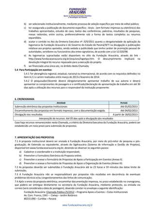 b) ser selecionado institucionalmente, mediante processo de seleção específico por meio de edital público;
        c) ter assegurada a publicação de documento específico - Anais - (em formato impresso ou eletrônico) dos
             trabalhos apresentados, estudos de caso, textos das conferências, palestras, resultados de pesquisas,
             mesas redondas, entre outros, preferencialmente sob a forma de textos completos ou resumos
             expandidos.
        d) acatar o contido no Ato da Diretoria Executiva nº. 029/2011 quanto a obrigatoriedade da aplicação da
             logomarca da Fundação Araucária e do Governo do Estado do Paraná/SETI na divulgação e publicações
             relativas aos projetos apoiados, sendo vedada a publicidade que tenha caráter de promoção pessoal de
             autoridades, servidores ou funcionários dos entes signatários, de acordo com a Lei 12.020/98.
        e) As logomarcas supracitadas estão disponíveis no sítio da Fundação Araucária, através do link -
             http://www.fundacaoaraucaria.org.br/arquivos/logotipo.htm. O descumprimento implicará na
             devolução integral do recurso repassado para a execução do projeto.
        f) ser financiado uma única vez, no âmbito desta Chamada;
5.4 Para Participação em eventos:
        5.4.1 Ter abrangência regional, estadual, nacional ou internacional, de acordo com os requisitos definidos no
        item 4.2.1 e serem realizados entre março de 2013 e fevereiro de 2014.
        5.4.2 O pesquisador/docente deverá obrigatoriamente apresentar trabalho de sua autoria e deverá
        apresentar os comprovantes de passagens e o certificado/declaração de apresentação de trabalho em até 30
        dias após a utilização dos recursos para o responsável da instituição proponente.



6. CRONOGRAMA
                                       Atividade                                                  Período
Submissão eletrônica das propostas institucionais                                                   Até 01/02/2013
Encaminhamento das propostas em formato impresso, com a documentação exigida.                       Até 04/02/2013
Divulgação dos resultados                                                                   A partir de 18/02/2013
                      Interposição de recursos: Até 05 dias após a divulgação dos resultados
Caso haja recursos remanescestes nesta Chamada, a critério da Diretoria Executiva da Fundação Araucária, poderá ser
estabelecido um novo prazo para submissão de propostas.



7. APRESENTAÇÃO DAS PROPOSTAS
7.1 A proposta institucional deverá ser enviada à Fundação Araucária, por meio do pró-reitor de pesquisa e pós-
graduação, de Extensão ou equivalente, através do SigAraucária (Sistema de Informação e Gestão de Projetos),
disponível em www.fundacaoaraucaria.org.br, devendo-se observar os seguintes passos:
    a) Cadastrar o coordenador e a instituição responsável;
    b) Preencher o Formulário Eletrônico da Proposta online;
    c) Preencher e anexar o formulário de Propostas de Apoio a Participação em Eventos (Anexo II).
    d) Preencher e anexar o formulário de Propostas de Apoio a Organização de Eventos (Anexo III).
7.2 As propostas deverão ser submetidas à Fundação Araucária até às 23 horas e 59 minutos das datas limite de
submissão;
7.3 A Fundação Araucária não se responsabilizará por propostas não recebidas em decorrência de eventuais
problemas técnicos e/ou congestionamentos das linhas de comunicação;
7.4 Após o envio da proposta eletrônica, encaminhar documentação impressa, no prazo estabelecido no cronograma,
que poderá ser entregue diretamente na secretaria da Fundação Araucária, mediante protocolo, ou enviada via
correio (será considerada a data de postagem), devendo constar no envelope a seguinte identificação:
         Fundação Araucária: Chamada Pública 25/2012 – Programa Apoio a Eventos – Cotas Institucionais
         Av. Com. Franco, 1341 – Cietep – Jardim Botânico
         80215-090 – Curitiba – Paraná

                                            www.FundacaoAraucaria.org.br
 