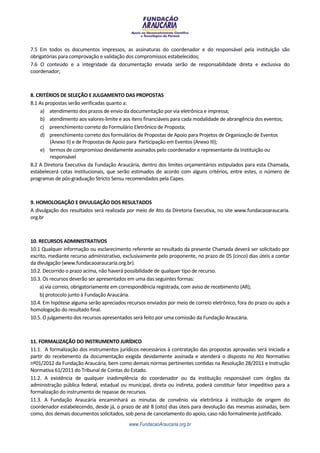 7.5 Em todos os documentos impressos, as assinaturas do coordenador e do responsável pela instituição são
obrigatórias para comprovação e validação dos compromissos estabelecidos;
7.6 O conteúdo e a integridade da documentação enviada serão de responsabilidade direta e exclusiva do
coordenador;



8. CRITÉRIOS DE SELEÇÃO E JULGAMENTO DAS PROPOSTAS
8.1 As propostas serão verificadas quanto a:
     a) atendimento dos prazos de envio da documentação por via eletrônica e impressa;
     b) atendimento aos valores-limite e aos itens financiáveis para cada modalidade de abrangência dos eventos;
     c) preenchimento correto do Formulário Eletrônico de Proposta;
     d) preenchimento correto dos formulários de Propostas de Apoio para Projetos de Organização de Eventos
         (Anexo II) e de Propostas de Apoio para Participação em Eventos (Anexo III);
     e) termos de compromisso devidamente assinados pelo coordenador e representante da Instituição ou
         responsável
8.2 A Diretoria Executiva da Fundação Araucária, dentro dos limites orçamentários estipulados para esta Chamada,
estabelecerá cotas institucionais, que serão estimados de acordo com alguns critérios, entre estes, o número de
programas de pós-graduação Stricto Sensu recomendados pela Capes.



9. HOMOLOGAÇÃO E DIVULGAÇÃO DOS RESULTADOS
A divulgação dos resultados será realizada por meio de Ato da Diretoria Executiva, no site www.fundacaoaraucaria.
org.br



10. RECURSOS ADMINISTRATIVOS
10.1 Qualquer informação ou esclarecimento referente ao resultado da presente Chamada deverá ser solicitado por
escrito, mediante recurso administrativo, exclusivamente pelo proponente, no prazo de 05 (cinco) dias úteis a contar
da divulgação (www.fundacaoaraucaria.org.br).
10.2. Decorrido o prazo acima, não haverá possibilidade de qualquer tipo de recurso.
10.3. Os recursos deverão ser apresentados em uma das seguintes formas:
    a) via correio, obrigatoriamente em correspondência registrada, com aviso de recebimento (AR);
    b) protocolo junto à Fundação Araucária.
10.4. Em hipótese alguma serão apreciados recursos enviados por meio de correio eletrônico, fora do prazo ou após a
homologação do resultado final.
10.5. O julgamento dos recursos apresentados será feito por uma comissão da Fundação Araucária.



11. FORMALIZAÇÃO DO INSTRUMENTO JURÍDICO
11.1. A formalização dos instrumentos jurídicos necessários à contratação das propostas aprovadas será iniciada a
partir do recebimento da documentação exigida devidamente assinada e atenderá o disposto no Ato Normativo
nº01/2012 da Fundação Araucária, bem como demais normas pertinentes contidas na Resolução 28/2011 e Instrução
Normativa 61/2011 do Tribunal de Contas do Estado.
11.2. A existência de qualquer inadimplência do coordenador ou da instituição responsável com órgãos da
administração pública federal, estadual ou municipal, direta ou indireta, poderá constituir fator impeditivo para a
formalização do instrumento de repasse de recursos.
11.3. A Fundação Araucária encaminhará as minutas de convênio via eletrônica à instituição de origem do
coordenador estabelecendo, desde já, o prazo de até 8 (oito) dias úteis para devolução das mesmas assinadas, bem
como, dos demais documentos solicitados, sob pena de cancelamento do apoio, caso não formalmente justificado.
                                            www.FundacaoAraucaria.org.br
 