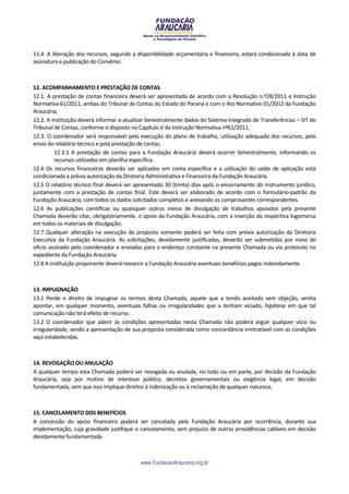 11.4. A liberação dos recursos, segundo a disponibilidade orçamentária e financeira, estará condicionada à data de
assinatura e publicação do Convênio.



12. ACOMPANHAMENTO E PRESTAÇÃO DE CONTAS
12.1. A prestação de contas financeira deverá ser apresentada de acordo com a Resolução n.º28/2011 e Instrução
Normativa 61/2011, ambas do Tribunal de Contas do Estado do Paraná e com o Ato Normativo 01/2012 da Fundação
Araucária;
12.2. A instituição deverá informar e atualizar bimestralmente dados do Sistema Integrado de Transferências – SIT do
Tribunal de Contas, conforme o disposto no Capítulo V da Instrução Normativa nº61/2011;
12.3. O coordenador será responsável pela execução do plano de trabalho, utilização adequada dos recursos, pelo
envio do relatório técnico e pela prestação de contas.
         12.3.1 A prestação de contas para a Fundação Araucária deverá ocorrer bimestralmente, informando os
         recursos utilizados em planilha específica.
12.4 Os recursos financeiros deverão ser aplicados em conta específica e a utilização do saldo de aplicação está
condicionada a prévia autorização da Diretoria Administrativa e Financeira da Fundação Araucária.
12.5 O relatório técnico final deverá ser apresentado 30 (trinta) dias após o encerramento do instrumento jurídico,
juntamente com a prestação de contas final. Este deverá ser elaborado de acordo com o formulário-padrão da
Fundação Araucária, com todos os dados solicitados completos e anexando os comprovantes correspondentes.
12.6 As publicações científicas ou quaisquer outros meios de divulgação de trabalhos apoiados pela presente
Chamada deverão citar, obrigatoriamente, o apoio da Fundação Araucária, com a inserção da respectiva logomarca
em todos os materiais de divulgação;
12.7 Qualquer alteração na execução da proposta somente poderá ser feita com prévia autorização da Diretoria
Executiva da Fundação Araucária. As solicitações, devidamente justificadas, deverão ser submetidas por meio de
oficio assinado pelo coordenador e enviadas para o endereço constante na presente Chamada ou via protocolo no
expediente da Fundação Araucária.
12.8 A instituição proponente deverá ressarcir a Fundação Araucária eventuais benefícios pagos indevidamente.



13. IMPUGNAÇÃO
13.1 Perde o direito de impugnar os termos desta Chamada, aquele que a tendo aceitado sem objeção, venha
apontar, em qualquer momento, eventuais falhas ou irregularidades que a tenham viciado, hipótese em que tal
comunicação não terá efeito de recurso.
13.2 O coordenador que aderir às condições apresentadas nesta Chamada não poderá arguir qualquer vício ou
irregularidade, sendo a apresentação de sua proposta considerada como concordância irretratável com as condições
aqui estabelecidas.



14. REVOGAÇÃO OU ANULAÇÃO
A qualquer tempo esta Chamada poderá ser revogada ou anulada, no todo ou em parte, por decisão da Fundação
Araucária, seja por motivo de interesse público, decretos governamentais ou exigência legal, em decisão
fundamentada, sem que isso implique direitos à indenização ou à reclamação de qualquer natureza.



15. CANCELAMENTO DOS BENEFÍCIOS
A concessão do apoio financeiro poderá ser cancelada pela Fundação Araucária por ocorrência, durante sua
implementação, cuja gravidade justifique o cancelamento, sem prejuízo de outras providências cabíveis em decisão
devidamente fundamentada.



                                            www.FundacaoAraucaria.org.br
 