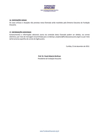 16. DISPOSIÇÕES GERAIS
Os casos omissos e situações não previstas nesta Chamada serão resolvidos pela Diretoria Executiva da Fundação
Araucária.



17. INFORMAÇÕES ADICIONAIS
Esclarecimentos e informações adicionais acerca do conteúdo desta Chamada podem ser obtidos, via correio
eletrônico, por meio de mensagem encaminhada para o endereço: projetos2@fundacaoaraucaria.org.br ou por meio
da ferramenta específica de correio do SigAraucária.



                                                                             Curitiba, 21 de dezembro de 2012.




                                       Prof. Dr. Paulo Roberto Brofman
                                       Presidente da Fundação Araucária




                                         www.FundacaoAraucaria.org.br
 