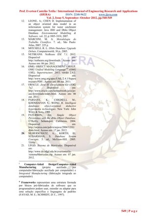 Prof. Everton Castelão Tetila / International Journal of Engineering Research and Applications
               (IJERA)                ISSN: 2248-9622           www.ijera.com
                     Vol. 2, Issue 5, September- October 2012, pp.540-549
     12.   LEONE, A.; CHEN D. Implementation of
           an object oriented data model in an
           information system for water catchment
           management: Java JDO and Db4o Object
           Database. Environmental Modelling &
           Software. vol. 22, p.1805-1810, 2007.
     13.   MARCONI, M. A. Metodologia do
           Trabalho Científico. 7. ed., São Paulo:
           Atlas, 2007. 225 p.
     14.   MITCHELL R. L. Db4o Database Upgrade
           Debuts. Computerworld, 30 p., 2005.
     15.   NETBEANS. NetBeans IDE 7.1. 2012.
           Disponível                               em:
           http://netbeans.org/downloads. Acesso em:
           Acesso em: 06 jan. 2012.
     16.   OMG. OBJECT MANAGEMENT GROUP.
           OMG Unified Modeling LanguageTM (OMG
           UML), Superstructure. 2011. versão 2.4.1.
           Disponível                               em:
           http://www.omg.org/spec/UML/2.4.1/Supers
           tructure/PDF/. Acesso em: 08 out. 2011.
     17.   ORACLE. Java SE Development Kit (JDK)
           7u2.              Disponível             em:
           http://www.oracle.com/technetwork/java/jav
           ase/downloads/index.html. Acesso em: 06
           out. 2011.
     18.   PARSAYE,         K.;     CHIGNELL        M.;
           KHOSHAFIAN S.; WONG H. Intelligent
           databases:      object-oriented,   deductive
           hypermedia technologies. New York: John
           Wiley & Sons, 1989.
     19.   PATERSON,         Jim.      Simple    Object
           Persistence with the db4o Object Database.
           O’Reilly, Sebastopol, California, 2004.
           Disponível                               em:
           http://onjava.com/pub/a/onjava/2004/12/01/
           db4o.html. Acesso em: 17 jan. 2012.
     20.   SILBERSCHATZ, A.; KORTH, H.;
           SUDARSHAN, S. Database System
           Concepts. 5. ed., McGraw-Hill, 2005.
           1168p.
     21.   UFGD. Sistema de Matrículas. Disponível
           em:
           http://www.do.ufgd.edu.br/evertontetila-
           /sistemaMatriculas.zip. Acesso em: 07 jan.
           2012.

i
     Computer-Aided       Design/Computer-Aided
Manufacturing       (projeto     auxiliado    por
computador/fabricação auxiliada por computador) e
Integrated Manufacturing (fabricação integrada ao
computador).
ii
  Frameworks representam uma estrutura formada
por blocos pré-fabricados de software que os
programadores podem usar, estender ou adaptar para
uma solução específica e linguagens de padrões
(FAYAD, M. E.; SCHMIDT, D. C., 1997).




                                                                                 549 | P a g e
 