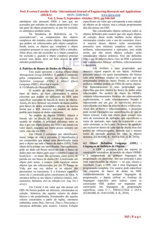 Prof. Everton Castelão Tetila / International Journal of Engineering Research and Applications
               (IJERA)                ISSN: 2248-9622           www.ijera.com
                     Vol. 2, Issue 5, September- October 2012, pp.540-549
subobjetos não possuem OIDs e tem que ser                 especificam um valor que corresponde a uma coleção
acessados por métodos no objeto proprietário. Como        de objetos ou de valores, mas a coleção propriamente
são parte do objeto proprietário, se este for excluído,   dita não possui um OID.
os subobjetos também serão.                                         São considerados objetos atômicos todos os
         Na Semântica de Referência, ou ―é-               objetos definidos pelo usuário que não sejam objetos
associado-com‖, os componentes dos objetos                de coleção, desse modo também inclui objetos
complexos são tratados como objetos independentes         estruturados criados com o uso do construtor struct.
que podem ser referenciados pelo objeto complexo.         A maioria desses objetos serão estruturados,
Sendo assim, os objetos que compõem o objeto              possuirão uma estrutura complexa com vários
complexo possuem os seus próprios OIDs e métodos.         atributos, relacionamentos e operações, mas ainda
Além disso, não são excluídos se o objeto complexo        assim, por não serem objetos coleção, serão
for excluído e, quando o objeto complexo precisar         considerados objetos atômicos. Eles são definidos
acessar seus dados, deve ser feito através de seus        com o uso da palavra-chave class na ODL e possuem
métodos predefinidos.                                     três componentes básicos: atributos, relacionamentos
                                                          e operações.
4. Padrões de Banco de Dados de Objetos                             Um Atributo é uma propriedade que
         Esta seção apresenta o padrão Object Data        descreve algum aspecto de um objeto. Atributos
Management Group (ODMG). O padrão é composto              possuem valores (os quais normalmente são literais
pelos componentes: modelo de objetos, Object              com uma estrutura simples ou complexa) que são
Definition Language (ODL) e Object Query                  armazenados dentro do objeto. Porém, os valores de
Language (OQL), descritos a seguir.                       atributos também podem ser OIDs de outros objetos.
4.1 O Modelo de Objetos ODMG                              Um Relacionamento é uma propriedade que
         O modelo de objetos ODMG fornece os              especifica que dois objetos no banco de dados estão
tipos de dados, os tipos construtores e outros            relacionados. No modelo de objeto do ODMG,
conceitos que podem ser utilizados na ODL para            somente relacionamentos binários são representados
especificar esquemas de bancos de dados de objetos.       explicitamente, e cada relacionamento binário é
Assim, ele deve fornecer um modelo de dados padrão        representado por um par de referências inversas
para banco de dados orientados a objetos, da mesma        especificadas por meio da palavra-chave relationship.
forma que a SQL descreve um modelo de dados               Além dos atributos e relacionamentos, o projetista
padrão para bancos de dados relacionais.                  pode incluir Operações nas especificações de tipo de
         No modelo de objetos ODMG, objetos e             objeto (classe). Cada tipo objeto pode possuir uma
literais são os blocos de construção básicos do           série de assinaturas de operação, que especificam o
modelo de objetos. A principal diferença entre os         nome da operação, seus tipos de argumento e seu
dois é que um objeto possui um OID e um estado (ou        valor retornado, se for o caso. Os nomes de operação
valor atual), enquanto um literal possui somente um       são exclusivos dentro de cada tipo de objeto, mas eles
valor, mas não um OID.                                    podem ser sobrecarregados, fazendo que o mesmo
         Um Objeto é composto por identificador,          nome de operação apareça em tipos de objetos
nome, tempo de vida e estrutura. O Identificador é        distintos. (ELMASRI, R.; NAVATHE, S. B., 2010).
um componente que possui uma identificação única
para o objeto em todo o banco de dados (OID). Todo        4.2 Object Definition Language (ODL) -
objeto deve possuir um identificador. Opcionalmente,      Linguagem de Definição de Objetos
pode ser dado um Nome único em todo o banco de                     A ODL é projetada para dar suporte às
dados para um objeto, pelo qual o sistema é capaz de      construções semânticas do modelo de objeto ODMG
localizá-lo – os nome são utilizados como ponto de        e é independente de qualquer linguagem de
partida em um banco de dados OO. Localizando um           programação em particular. Seu uso principal é para
objeto pelo nome, o usuário pode localizar outros         criar especificações de objetos — ou seja, classes e
objetos que são referenciados por ele. O Tempo de         interfaces. Logo, a ODL não é uma linguagem de
Vida, por sua vez, define se os objetos são               programação completa. Um usuário pode especificar
persistentes ou transientes. E a Estrutura especifica     um esquema de banco de dados na ODL
como ele é construído pelos construtores de tipos. A      independentemente de qualquer linguagem de
estrutura define se um objeto é atômico (inteiro, real,   programação, e depois utilizar os bindings da
caracteres, boleanos, etc) ou coleção (set, bag, list e   linguagem específica para indicar como as
array).                                                   construções ODL podem ser mapeadas em
         Um Literal é um valor que não possui um          construções nas linguagens de programação
OID. Os literais podem ser atômicos, estruturados ou      específicas, como C++, SMALLTALK e JAVA
coleção. Atômicos são aqueles valores de dados            (ELMASRI, R.; NAVATHE, S. B., 2010).
básicos e são predefinidos. Estruturados são aqueles
valores construídos a partir de tuplas, estruturas
embutidas, como Date, Interval, Time e Timestamp, e
estruturas definidas pelo usuário. Literais Coleção



                                                                                                543 | P a g e
 