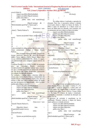 Prof. Everton Castelão Tetila / International Journal of Engineering Research and Applications
               (IJERA)                ISSN: 2248-9622           www.ijera.com
                     Vol. 2, Issue 5, September- October 2012, pp.540-549
store() (linha 8).                                            13                        } finally {
1         import com.db4o.Db4oEmbedded;                       14                                  db.close();
2         import com.db4o.ObjectContainer;                    15                        }
3         public class Main {                                 16                 }
4                   public static void main(String[]          17        }
args) {                                                                 No código abaixo é realizada a operação de
5                            ObjectContainer db =             alteração. Para isso, é necessário utilizar o método
Db4oEmbedded.openFile("c:/banco.yap");                        store() para alterar o objeto no banco de dados. O
6                            try {                            Db4o é capaz de identificar se o objeto existe no
7                                      Aluno novo = new       banco de dados para ser alterado, caso contrário, ele
Aluno(1, "Danilo Pedroso");                                   irá armazenar um novo objeto no banco de dados.
8                                      db.store(novo);        1         import com.db4o.Db4oEmbedded;
9                                                             2         import com.db4o.ObjectContainer;
          System.out.println("Aluno armazenado: " +           3         import com.db4o.ObjectSet;
novo);                                                        4         public class Main {
10                           } finally {                      5                  public static void main(String[]
11                                     db.close();            args) {
12                           }                                6                          ObjectContainer          db=
13                  }                                         Db4oEmbedded.openFile("c:/banco.yap");
14        }                                                   7                          try {
Como resultado do código acima, têm-se como saída:            8                  ObjectSet<Aluno>           lista   =
Aluno armazenado: Código: 1 Nome: Danilo                      db.queryByExample (new Aluno (1,"Danilo
Pedroso.                                                      9                  Pedroso"));
          Para recuperar objetos no Db4o, existem três        10                                   Aluno aluno =
formas possíveis: através da Query-By-Example                 lista.next();
(QBE), Native Queries (NQ) e Simple Object Data               11
Access (SODA) (DB4OBJECTS, 2011). A seguir,                             aluno.setNome("Danilo Pedroso Vargas");
será demonstrado como recuperar objetos através da            12                                   db.store(aluno);
QBE.                                                          13                                   lista            =
Conforme Parsaye el al. (1989) ―a QBE foi projetada           db.queryByExample (Aluno.class);
para      que      consultas      fossem        construídas   14                                   while
interativamente‖. Ela permite realizar uma consulta           (lista.hasNext()){
em que o usuário especifica os valores dos atributos          15
que ele deseja que sejam recuperados, construindo                       System.out.println(lista.next());
um exemplo da operação desejada.                              16                                   }
Por exemplo, o código abaixo seleciona todos os               17                         } finally {
alunos com o nome Danilo Pedroso, independente do             18                                   db.close();
número de seu código (atributo). Neste caso, deve-se          19                         }
utilizar o valor zero para o atributo código, de forma        20                 }
que este não precise ser especificado – zero é o valor        21        }
padrão para números inteiros.                                           No código acima, primeiro é selecionado o
1         import com.db4o.Db4oEmbedded;                       aluno Danilo Pedroso de código 1 (linhas 8 e 9).
2         import com.db4o.ObjectContainer;                    Logo após, é possível recuperar o aluno para ser
3         import com.db4o.ObjectSet;                          alterado (linha 10). Depois disso, é alterado o nome
4         public class Main {                                 do objeto aluno para Danilo Pedroso Vargas (linha
5                   public static void main(String[]          11). Na linha 12 o banco de dados é atualizado.
args) {                                                       Finalmente, é mostrado o resultado da alteração nas
6                            ObjectContainer db =             linhas 13 a 16.
Db4oEmbedded.openFile("c:/banco.yap");                        O processo de exclusão é semelhante ao de
7                            try {                            atualização. Primeiro retira-se o objeto do banco,
8                                      Aluno novo = new       depois aplica-se o método delete():
Aluno(0,"Danilo Pedroso");                                    1         import com.db4o.Db4oEmbedded;
9                                                             2         import com.db4o.ObjectContainer;
          ObjectSet<Aluno>                lista           =   3         import com.db4o.ObjectSet;
db.queryByExample (novo);                                     4         public class Main {
10                                     while                  5                  public static void main(String[]
(lista.hasNext()){                                            args) {
11                                                            6                          ObjectContainer          db=
          System.out.println(lista.next());                   Db4oEmbedded.openFile("c:/banco.yap");
12                                     }                      7                          try {



                                                                                                    545 | P a g e
 