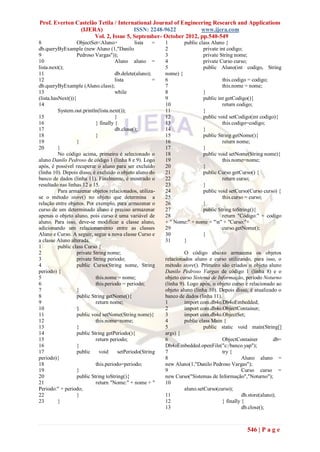 Prof. Everton Castelão Tetila / International Journal of Engineering Research and Applications
               (IJERA)                ISSN: 2248-9622           www.ijera.com
                     Vol. 2, Issue 5, September- October 2012, pp.540-549
8                  ObjectSet<Aluno>             lista   =   1       public class Aluno {
db.queryByExample (new Aluno (1,"Danilo                     2                private int codigo;
9                  Pedroso Vargas"));                       3                private String nome;
10                                    Aluno aluno =         4                private Curso curso;
lista.next();                                               5                public Aluno(int codigo, String
11                                    db.delete(aluno);     nome) {
12                                    lista             =   6                         this.codigo = codigo;
db.queryByExample (Aluno.class);                            7                         this.nome = nome;
13                                    while                 8                }
(lista.hasNext()){                                          9                public int getCodigo(){
14                                                          10                        return codigo;
          System.out.println(lista.next());                 11               }
15                                    }                     12               public void setCodigo(int codigo){
16                          } finally {                     13                        this.codigo=codigo;
17                                    db.close();           14               }
18                          }                               15               public String getNome(){
19                 }                                        16                        return nome;
20        }                                                 17               }
          No código acima, primeiro é selecionado o         18               public void setNome(String nome){
aluno Danilo Pedroso de código 1 (linha 8 e 9). Logo        19                        this.nome=nome;
após, é possível recuperar o aluno para ser excluído        20               }
(linha 10). Depois disso, é excluído o objeto aluno do      21               public Curso getCurso() {
banco de dados (linha 11). Finalmente, é mostrado o         22                        return curso;
resultado nas linhas 12 a 15.                               23               }
          Para armazenar objetos relacionados, utiliza-     24               public void setCurso(Curso curso) {
se o método store() no objeto que determina a               25                        this.curso = curso;
relação entre objetos. Por exemplo, para armazenar o        26               }
curso de um determinado aluno é preciso armazenar           27               public String toString(){
apenas o objeto aluno, pois curso é uma variável de         28                        return "Código:" + codigo
aluno. Para isso, deve-se modificar a classe aluno,         + " Nome:" + nome + "n" + "Curso:"+
adicionando um relacionamento entre as classes              29                        curso.getNome();
Aluno e Curso. A seguir, segue a nova classe Curso e        30               }
a classe Aluno alterada.                                    31      }
1         public class Curso {
2                  private String nome;                              O código abaixo armazena os objetos
3                  private String periodo;                  relacionados aluno e curso utilizando, para isso, o
4                  public Curso(String nome, String         método store(). Primeiro são criados o objeto aluno
periodo) {                                                  Danilo Pedroso Vargas de código 1 (linha 8) e o
5                           this.nome = nome;               objeto curso Sistema de Informação, período Noturno
6                           this.periodo = periodo;         (linha 9). Logo após, o objeto curso é relacionado ao
7                  }                                        objeto aluno (linha 10). Depois disso, é atualizado o
8                  public String getNome(){                 banco de dados (linha 11).
9                           return nome;                    1        import com.db4o.Db4oEmbedded;
10                 }                                        2        import com.db4o.ObjectContainer;
11                 public void setNome(String nome){        3        import com.db4o.ObjectSet;
12                          this.nome=nome;                 4        public class Main {
13                 }                                        5                 public static void main(String[]
14                 public String getPeriodo(){              args) {
15                          return periodo;                 6                          ObjectContainer         db=
16                 }                                        Db4oEmbedded.openFile("c:/banco.yap");
17                 public     void      setPeriodo(String   7                          try {
periodo){                                                   8                                    Aluno aluno =
18                          this.periodo=periodo;           new Aluno(1,"Danilo Pedroso Vargas");
19                 }                                        9                                    Curso curso =
20                 public String toString(){                new Curso("Sistemas de Informação","Noturno");
21                          return "Nome:" + nome + "       10
Periodo:" + periodo;                                                 aluno.setCurso(curso);
22                 }                                        11                                   db.store(aluno);
23        }                                                 12                         } finally {
                                                            13                                   db.close();



                                                                                                  546 | P a g e
 