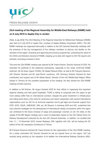 PRESS RELEASE 25/2019
23rd meeting of the Regional Assembly for Middle-East Railways (RAME) held
on 6 July 2019 in Aqaba City in Jordan
(Paris, 9 July 2019) The 23rd Meeting of the Regional Assembly for Middle-East Railways (RAME)
was held on 6 July 2019 in Aqaba City, courtesy of Aqaba Railway Corporation (ARC). The UIC
RAME meetings are organised biannually in relation to the UIC General Assembly meetings with
the presence of the top management of the railways members to discuss and decide on the
activities of the region, reviewing and approving the previous programmes, presenting the report of
the CEOs and Directors General of RAME, keeping up to date with regard to UIC HQ reports and
activities, and being involved in them.
This time the 23rd RAME meeting was opened by Mr Yaser Krishan, Director General of ACR. He
extended his gratitude to the esteemed participants, especially to the newly confirmed RAME
chairmen: Mr Ali Ihsan Uygun (TCDD), Mr Saeed Rasouli (RAI), as well to Mr François Davenne,
UIC Director General and Mr Jean-Pierre Loubinoux, UIC Honorary Director General for their
contribution and support and to Mr Abbas Nazari, Director of the UIC Middle-East Region Office
(based in Tehran) for the excellent preparation of the meeting. He also wished the 23rd RAME
meeting a fruitful outcome.
In addition to Mr Krishan, Mr Uygun thanked ACR for their efforts in organising this important
regional meeting and their great hospitality. TCDD is willing to cooperate with the region to get
more railway traffic flow on international corridors. Despite the great investment in infrastructure
and rolling stock there is the need for continuous and closer cooperation with several international
organisations such as UIC for its technical expertise and to get legal and financial support from
OTIF, ECO, OSJD, UNESCAP, WB, etc. Mr Rasouli, in thanking ACR and UIC, underlined that
only coherent strategies for the development of international railway connections within the region
can contribute to the future increase of cargo and passenger volumes on rail. He relies on the
update of the ME Region strategy and a vision of elaboration based on the UIC Global Vision for
Railway Development endorsed by the last UIC General Assembly. In addition, he recalled that
from 11 – 13 November 2019, Iranian Railways, RAI, together with UIC, will be hosting the 7th
edition of the UIC nextstation Conference in Tehran.
Mr François Davenne thanked Mr Yaser Krishan for the organisation of the 23rd RAME meeting.
As a newly nominated UIC Director General he will put special focus on the region. UIC has
recently being working on the migration of its leaflets into International Railway Solutions (IRS).
 