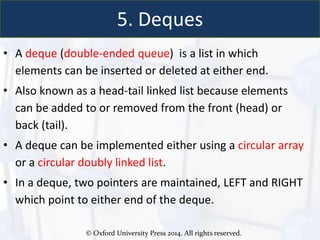 © Oxford University Press 2014. All rights reserved.
5. Deques
• A deque (double-ended queue) is a list in which
elements can be inserted or deleted at either end.
• Also known as a head-tail linked list because elements
can be added to or removed from the front (head) or
back (tail).
• A deque can be implemented either using a circular array
or a circular doubly linked list.
• In a deque, two pointers are maintained, LEFT and RIGHT
which point to either end of the deque.
 