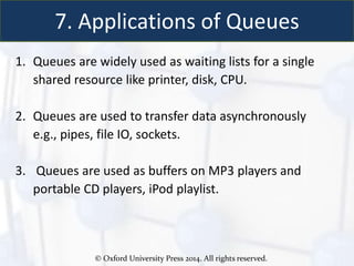 © Oxford University Press 2014. All rights reserved.
7. Applications of Queues
1. Queues are widely used as waiting lists for a single
shared resource like printer, disk, CPU.
2. Queues are used to transfer data asynchronously
e.g., pipes, file IO, sockets.
3. Queues are used as buffers on MP3 players and
portable CD players, iPod playlist.
 