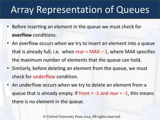 © Oxford University Press 2014. All rights reserved.
Array Representation of Queues
• Before inserting an element in the queue we must check for
overflow conditions.
• An overflow occurs when we try to insert an element into a queue
that is already full, i.e. when rear = MAX – 1, where MAX specifies
the maximum number of elements that the queue can hold.
• Similarly, before deleting an element from the queue, we must
check for underflow condition.
• An underflow occurs when we try to delete an element from a
queue that is already empty. If front = -1 and rear = -1, this means
there is no element in the queue.
 