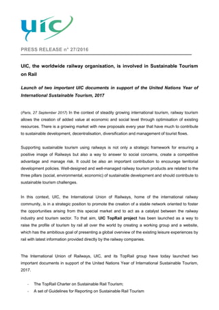 PRESS RELEASE n° 27/2016
UIC, the worldwide railway organisation, is involved in Sustainable Tourism
on Rail
Launch of two important UIC documents in support of the United Nations Year of
International Sustainable Tourism, 2017
(Paris, 27 September 2017) In the context of steadily growing international tourism, railway tourism
allows the creation of added value at economic and social level through optimisation of existing
resources. There is a growing market with new proposals every year that have much to contribute
to sustainable development, decentralisation, diversification and management of tourist flows.
Supporting sustainable tourism using railways is not only a strategic framework for ensuring a
positive image of Railways but also a way to answer to social concerns, create a competitive
advantage and manage risk. It could be also an important contribution to encourage territorial
development policies. Well-designed and well-managed railway tourism products are related to the
three pillars (social, environmental, economic) of sustainable development and should contribute to
sustainable tourism challenges.
In this context, UIC, the International Union of Railways, home of the international railway
community, is in a strategic position to promote the creation of a stable network oriented to foster
the opportunities arising from this special market and to act as a catalyst between the railway
industry and tourism sector. To that aim, UIC TopRail project has been launched as a way to
raise the profile of tourism by rail all over the world by creating a working group and a website,
which has the ambitious goal of presenting a global overview of the existing leisure experiences by
rail with latest information provided directly by the railway companies.
The International Union of Railways, UIC, and its TopRail group have today launched two
important documents in support of the United Nations Year of International Sustainable Tourism,
2017.
- The TopRail Charter on Sustainable Rail Tourism;
- A set of Guidelines for Reporting on Sustainable Rail Tourism
 