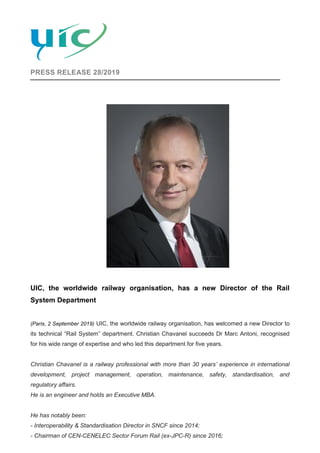 PRESS RELEASE 28/2019
UIC, the worldwide railway organisation, has a new Director of the Rail
System Department
(Paris, 2 September 2019) UIC, the worldwide railway organisation, has welcomed a new Director to
its technical “Rail System” department. Christian Chavanel succeeds Dr Marc Antoni, recognised
for his wide range of expertise and who led this department for five years.
Christian Chavanel is a railway professional with more than 30 years’ experience in international
development, project management, operation, maintenance, safety, standardisation, and
regulatory affairs.
He is an engineer and holds an Executive MBA.
He has notably been:
- Interoperability & Standardisation Director in SNCF since 2014;
- Chairman of CEN-CENELEC Sector Forum Rail (ex-JPC-R) since 2016;
 