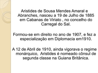 Aristides de Sousa Mendes Amaral e Abranches, nasceu a 19 de Julho de 1885 em Cabanas de Viriato , no concelho do Carregal do Sal.Formou-se em direito no ano de 1907, e fez a especialização em Diplomacia em1910.A 12 de Abril de 1910, ainda vigorava o regime monárquico,  Aristides é nomeado cônsul de segunda classe na Guiana Britânica.