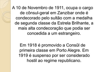 A 10 de Novembro de 1911, ocupa o cargo de cônsul-geral em Zanzibar onde é condecorado pelo sultão com a medalha de segunda classe da Estrela Brilhante, a mais alta condecoração que podia ser concedida a um estrangeiro.Em 1918 é promovido a Consûl de primeira classe em Porto Alegre. Em 1919 é suspenso por ser considerado hostil ao regime republicano.