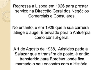 Regressa a Lisboa em 1926 para prestar serviço na Direcção Geral dos Negócios Comerciais e Consulares.No entanto, é em 1929 que a sua carreira atinge o auge. É enviado para a Antuérpia como cônsul-geral.A 1 de Agosto de 1938,  Aristides pede a Salazar que o transfira de posto, é então transferido para Bordéus, onde fica marcado o seu encontro com a História.