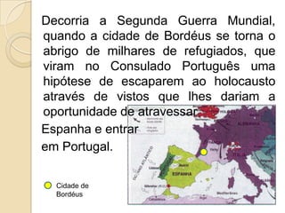   Decorria a Segunda Guerra Mundial, quando a cidade de Bordéus se torna o abrigo de milhares de refugiados, que viram no Consulado Português uma hipótese de escaparem ao holocausto através de vistos que lhes dariam a oportunidade de atravessar   Espanha e entrar   em Portugal.Cidade de Bordéus