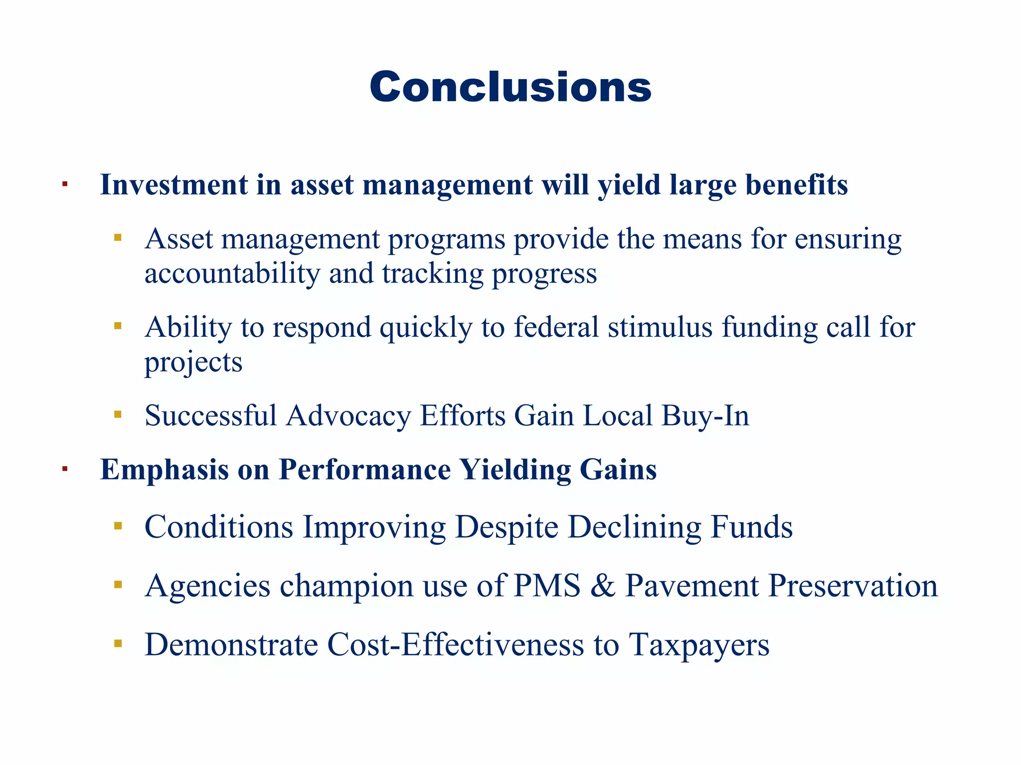 Investment in asset management will yield large benefits  Asset management programs provide the means for ensuring accountability and tracking progress Ability to respond quickly to federal stimulus funding call for projects Successful Advocacy Efforts Gain Local Buy-In Emphasis on Performance Yielding Gains Conditions Improving Despite Declining Funds Agencies champion use of PMS & Pavement Preservation Demonstrate Cost-Effectiveness to Taxpayers Conclusions 