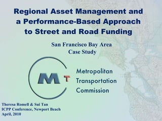 Regional Asset Management and a Performance-Based Approach to Street and Road Funding San Francisco Bay Area  Case Study Theresa Romell & Sui Tan ICPP Conference, Newport Beach April, 2010 