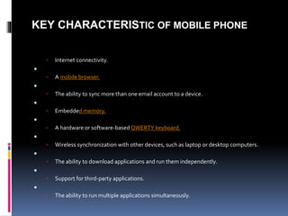 KEY CHARACTERISTIC OF MOBILE PHONE
 Internet connectivity.

 A mobile browser.

 The ability to sync more than one em...