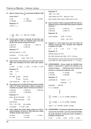12
Caderno de Questões - Professor Joselias
51. Qual é o número cujo
25
1
aumentado de 600 dá 1.000
como soma ?
a.100 b. 1.000 c. 10.000
d.100.000 e. 1.000.000
Resposta “C”
numero → x
10.000
25
400
x
400
25
x
⇒
⋅
=
⇒
=
⇒
52. Viviane quer comprar 4 pacotes de biscoitos que
custam R$ 0,57 cada um. Pagando como uma nota
de R$ 10,00, quanto receberá de troco?
a.R$ 2,28 b. R$ 7,30 c. R$ 7,72
d.R$ 9,43 e. R$ 9,72
Resposta “C”
preço por pacote → 0,57
4 pacotes 4 × 0,57 = 2,28
troco recebido 10,00 - 2,28 = 7,72
53. João é 4 anos mais velho que seu irmão José. Se em
1995 José completou 22 anos, então João nasceu
em:
a.1.969 b. 1.970 c. 1.973 d. 1.975 e. 1.977
Resposta “A”
João x + 4
José x
em 1995 João 26 anos
José 22 anos
João nasceu em 1995 - 26 = 1.969
54. Um produto que custa R$ 2,60 estava sendo vendido
a R$ 1,70. Viviane aproveitou a oferta e comprou 6
unidades do produto. Quanto Viviane economizou?
a.R$ 0,90 b. R$ 4,30 c. R$ 5,40
d.R$ 5,60 e. R$ 25,80
Resposta “C”
preço com promoção 1,70
sem promoção 2,60
Economizou
2,60 - 1,70 = 0,90 por unidade
6 unidades 6 × 0,90 = 5,40
55. João e Maria são irmãos. Maria nasceu em 1972 e
João completou 18 anos em 1995. Qual era a idade
de Maria quando João nasceu ?
a.2 anos b. 3 anos c. 5 anos
d. 7 anos e. 8 anos
Resposta “C”
1995 – 18 = 1977
João nasceu em 1977; Maria em 1972
logo, quando João nasceu, Maria tinha 5 anos
56. Quero comprar 3 lápis ao preço de R$ 0,42 cada um.
Pagando com um nota de R$ 10,00, quanto receberei
de troco ?
a.R$ 8,58 b. R$ 8,74 c. R$ 9,04
d.R$ 9,58 e. R$ 9, 74
Resposta “B”
Troco recebido 10,00 – 3 × 0,42 =
10,00 – 1,26 = 8,74
57. Augusto é 7 anos mais novo que seu irmão. Se
Antônio nasceu em 1971, quantos anos Augusto
completou em 1995?
a.17 b. 19 c. 24 d. 31 e. 33
Resposta “A”
Antônio nasceu em 1971
Em 1995, Antônio tinha 1995 - 1971 = 24 anos
Como Augusto é 7 anos mais novo que seu irmão (Antô-
nio), então, em 1995, Augusto tinha 24 – 7 = 17 anos.
58. (CESGRANRIO) – Numa cidade de 248.000 habi-
tantes, a razão entre o número de mulheres e de
homens é igual a . A diferença entre o número de
homens e o número de mulheres é de?
a.62.000 b. 124.000 c. 93.000
d.155.000 e. 208.000
Resposta “A”
quantidade de homens → h
mulheres m
população 248 hab.
h + m = 248.000
93.000
=
31.000
3
=
m
000
.
31
3
m
⋅
⇒
= e
155.000
=
31.000
5
=
h
000
.
31
5
h
⋅
⇒
=
Logo, h – m = 155.000 - 93.000 = 62.000
59. (CESGRANRIO) – Um pequeno agricultor separou para
consumo de sua família 1
8 de sua produção de feijão.
Se ainda sobraram 112 Kg para serem vendidos, a
produção, em Kg, foi de:
a.128 b. 160 c. 360 d. 784 e. 846
 