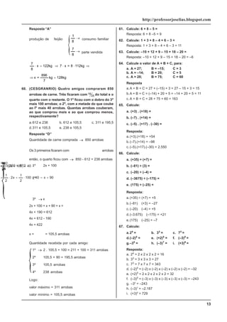 13
http://professorjoselias.blogspot.com
Resposta “A”
produção de feijão →
8
1
consumo familiar
→
8
7
parte vendida
kg
128
kg
7
896
=
x
112kg
8
=
x
7
kg
122
x
8
7
=
⇒
⇒
⋅
⋅
⇒
=
⋅
60. (CESGRANRIO) Quatro amigos compraram 850
arrobas de carne. Três ficaram com 18
25 do total e o
quarto com o restante. O 1o
ficou com o dobro do 3o
mais 100 arrobas; o 2o
, com a metade do que coube
ao lo
mais 40 arrobas. Quantas arrobas couberam,
ao que comprou mais e ao que comprou menos,
respectivamente?
a.612 e 238 b. 612 e 105,5 c. 311 e 195,5
d.311 e 105,5 e. 238 e 105,5
Resposta “D”
Quantidade de carne comprada → 850 arrobas
Os 3 primeiros ficaram com
→
612
850
25
18
=
⋅
arrobas
então, o quarto ficou com → 850 - 612 = 238 arrobas
1º
→
2x + 100
2º
→
( )
90
x
40
100
2
1
x
2
2
1
40
100
x
2
2
1
+
=
+
⋅
+
⋅
=
=
+
+
⋅
3º → x
2x + 100 + x + 90 + x =
4x + 190 = 612
4x = 612 - 190
4x = 422
x =
4
422
= 105,5 arrobas
Quantidade recebida por cada amigo:
1º → 2 . 105,5 + 100 = 211 + 100 = 311 arrobas
2º
→
105,5 + 90 = 195,5 arrobas
3º
→
105,5 arrobas
4º
→
238 arrobas
Logo:
valor máximo = 311 arrobas
valor mínimo = 105,5 arrobas
61. Calcule: 6 + 8 – 5 =
Resposta: 6 + 8 –5 = 9
62. Calcule: 1 + 3 + 8 – 4 + 6 – 3 =
Resposta: 1 + 3 + 8 – 4 + 6 – 3 = 11
63. Calcule: –10 + 12 + 9 – 15 + 18 – 20 =
Resposta: –10 + 12 + 9 – 15 + 18 – 20 = –6
64. Calcule o valor de A + B + C, para:
a. A = 27; B = –15; C = 3
b. A = –14; B = 20; C = 5
c. A = 28; B = 75; C = 60
Resposta
a.A + B + C = 27 + (–15) + 3 = 27 – 15 + 3 = 15
b.A + B + C = (–14) + 20 + 5 = –14 + 20 + 5 = 11
c. A + B + C = 28 + 75 + 60 = 163
65. Calcule:
a. (+3) . (+18) =
b. (–7) . (+14) =
c. (–5) . (+17) . (–30) =
Resposta:
a.(+3).(+18) = +54
b.(–7).(+14) = –98
c. (–5).(+17).(–30) = 2.550
66. Calcule:
a. (+35) ÷ (+7) =
b. (–81) ÷ (3) =
c. (–20) ÷ (–4) =
d. (–3675) ÷ (–175) =
e. (175) ÷ (–25) =
Resposta:
a.(+35) ÷ (+7) = +5
b.(–81)
÷
(+3) = –27
c. (–20)
÷
(–4) = +5
d.(–3.675)
÷
(–175) = +21
e.(175)
÷
(–25) = –7
67. Calcule:
a.24
= b. 33
= c. 73
=
d.(–2)5
= e. (+2)5
= f. (–3)5
=
g.–35
= h. (–3)7
= i. (+3)6
=
Resposta:
a. 24
= 2 x 2 x 2 x 2 = 16
b. 33
= 3 x 3 x 3 = 27
c. 73
= 7 x 7 x 7 = 343
d. (–2)5
= (–2) x (–2) x (–2) x (–2) x (–2) = –32
e. (+2)5
= 2 x 2 x 2 x 2 x 2 = 32
f. (–3)5
= (–3) x (–3) x (–3) x (–3) x (–3) = –243
g. –35
= –243
h. (–3)7
= –2.187
i. (+3)6
= 729
 