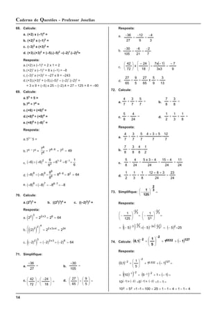 14
Caderno de Questões - Professor Joselias
68. Calcule:
a. (+2) x (–1)4
=
b. (+2)3
x (–1)3
=
c. (–3)3
x (+3)2
=
d. (+3).(+3)2
+ (–5).(–5)2
–(–2)1
.(–2)2
=
Resposta:
a.(+2) x (–1)4
= 2 x 1 = 2
b.(+2)3
x (–1)3
= 8 x (–1) = –8
c. (–3)3
x (+3)2
= –27 x 9 = –243
d.(+3).(+3)2
+ (–5).(–5)2
– (–2)1
.(–2)2
=
= 3 x 9 + (–5) x 25 – (–2).4 = 27 – 125 + 8 = –90
69. Calcule:
a.53
÷ 5 =
b.78
÷ 76
=
c.(+6) ÷ (+6)2
=
d.(+8)8
÷ (+8)6
=
e.(+8)8
÷ (–8)7
=
Resposta:
a.53 ÷
5 =
b.78 ÷
76
=
7
7
7 7 49
8
6
8 6 2
= = =
−
c. ( ) ( )
+ ÷ + = = = =
− −
6 6
6
6
6 6
1
6
2
2
1 2 1
d. ( ) ( )
+ ÷ + = = = =
−
8 8
8
8
8 8 64
8 6
8
6
8 6 2
e. ( ) ( )
+ ÷ − = − = −
−
8 8 8 8
8 7 8 7
70. Calcule:
a.(22
)3
= b. ((22
)3
)4
= c. ((–2)2
)3
=
Resposta:
a. ( )
2 2 2 64
2 3 2 3 6
= = =
x
b. ( )
( )
2 2 2
2 3 4
2 3 4 24
⎛
⎝
⎜
⎞
⎠
⎟ = = =
x x
c. ( )
( ) ( ) ( )
− = − = − =
2 2 2 64
2 3 2 3 6
x
71. Simplifique:
a. =
−
27
36
b. =
−
105
30
c. =
⎟
⎟
⎠
⎞
⎜
⎜
⎝
⎛ −
×
⎟
⎟
⎠
⎞
⎜
⎜
⎝
⎛
18
24
72
42 d. =
⎟
⎟
⎠
⎞
⎜
⎜
⎝
⎛
÷
⎟
⎟
⎠
⎞
⎜
⎜
⎝
⎛
5
9
65
27
Resposta:
a.
3
4
9
12
27
36 −
=
−
=
−
b.
7
2
21
6
105
30 −
=
−
=
−
c.
( )
9
7
3
x
3
1
x
7
18
24
x
72
42 −
=
−
=
⎟
⎟
⎠
⎞
⎜
⎜
⎝
⎛ −
⎟
⎟
⎠
⎞
⎜
⎜
⎝
⎛
d.
13
3
9
5
x
65
27
5
9
65
27
=
=
÷
72. Calcule:
a. =
+
+
7
5
7
3
7
4
b. =
−
8
3
8
7
c. =
−
24
4
8
5
d. =
+
+
8
1
3
1
2
1
Resposta:
a.
7
12
7
5
3
4
7
5
7
3
7
4
=
+
+
=
+
+
b.
2
1
8
4
8
3
8
7
=
=
−
c.
24
11
24
4
15
24
4
3
x
5
24
4
8
5
=
−
=
−
=
−
d.
24
23
24
3
8
12
8
1
3
1
2
1
=
+
+
=
+
+
73. Simplifique: −
⎛
⎝
⎜
⎞
⎠
⎟ =
−
1
125
2
3
Resposta:
( )
( ) ( ) ( ) ( ) 25
5
5
5
5
1
125
1
2
3
2
x
3
3
2
3
3
2
3
3
2
=
−
=
−
=
−
=
=
⎟
⎟
⎠
⎞
⎜
⎜
⎝
⎛
−
=
⎟
⎟
⎠
⎞
⎜
⎜
⎝
⎛
−
−
−
−
−
−
−
74. Calcule: ( ) ( )127
6532
2
2
1
1
5
1
0,1 −
+
+
÷
−
−
⎟
⎠
⎞
⎜
⎝
⎛
Resposta:
( ) ( )
( )
( ) ( ) ( )
( ) ( ) ( ) ( )
4
1
1
4
1
1
25
100
1
1
5
10
1
1
5
10
1
1
5
10
1
1
5
1
1
,
0
2
2
2
x
1
2
x
1
2
1
2
1
127
532
.
6
2
2
=
−
+
=
−
+
÷
=
−
+
÷
=
−
+
÷
=
−
+
+
÷
=
=
−
+
+
⎟
⎟
⎠
⎞
⎜
⎜
⎝
⎛
÷
−
−
−
−
−
−
−
−
−
−
 