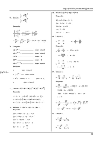 15
http://professorjoselias.blogspot.com
75. Calcule:
( )
[ ]
( )
[ ]
5
2
3
3
4
6
4
2
⎭
⎬
⎫
⎩
⎨
⎧
−
⎭
⎬
⎫
⎩
⎨
⎧
−
Resposta:
( )
[ ]
( )
[ ]
( )
( )
( )
( )
( )
096
.
4
2
2
2
2
2
2
4
2
4
2
4
2
12
60
72
60
72
30
2
72
30
72
30
72
5
x
2
x
3
3
x
4
x
6
4
2
5
2
3
3
4
6
=
=
=
=
=
=
−
−
=
−
−
=
−
⎭
⎬
⎫
⎩
⎨
⎧
−
⎭
⎬
⎫
⎩
⎨
⎧
−
76. Complete:
a.(–1)2n
= ................................ , para n natural
b.(–1)2n + 1
= ............................ , para n natural
c.ao
= ...................................... , para a ≠ 0
d.0n
= ...................................... , para n
≠
0
e.(–1)n(n + 1)
= .......................... , para n natural
Resposta:
a.
( )
− =
1 1,
2n
para n natural
b. ( )
− = −
+
1 1
2 1
n
, para n natural
c. a0
1
= , para a ≠ 0 d.
0 0
n
= ,
para n ≠ 0
e.
( ) ( ) 1
1 1
n
n
=
− +
, para n natural
77. Calcule: ( ) ( ) ( ) ( )
[ ]
− − − − + − − + +
2 7 9 4 2 2 2 3 1
3 3 8
Resposta:
( ) ( ) ( ) ( )
[ ]
( ) ( )
[ ]
[ ] [ ] 17
13
4
13
4
3
16
32
4
=
1
x
3
8
x
2
8
x
4
2
x
2
1
3
2
2
2
4
9
7
2 8
3
3
=
+
=
−
−
=
+
+
−
−
=
+
−
−
−
−
−
−
=
=
+
+
−
−
+
−
−
−
−
78. Resolva: 2x + 3 + 4x + 3(x + 1) – 4 = 21
Resposta:
( )
9
19
=
x
19
=
x
9
2
21
=
x
9
21
=
2
+
x
9
21
=
4
6
+
x
3
+
x
4
+
x
2
21
=
4
3
+
x
3
+
x
4
+
3
+
x
2
21
=
4
1
+
x
3
+
x
4
+
3
+
x
2
∴
−
⇒
−
−
−
79. Resolva: 2(x + 4) –3 (x – 4) = 15
Resposta:
( ) ( )
5
=
x
5
=
x
20
15
=
x
15
=
20
+
x
3
x
2
15
=
12
+
x
3
8
+
x
2
15
4
x
3
4
x
2
∴
−
−
−
−
−
−
=
−
−
+
80. Calcule x:
a.
x
28
34
17
= b.
64
16
16
x
=
Resposta:
a.
56
x
17
34
28
x
28
34
x
17
x
28
34
17
=
∴
⋅
=
⋅
=
→
=
b.
4
x
64
16
16
x
16
16
x
64
64
16
16
x
=
∴
⋅
=
⋅
=
→
=
81. Calcule x:
a.
56
112
98
197
=
− x
b.
2
x
x
2 - 3
=
Resposta:
a. ( )
976
.
10
x
56
032
.
11
112
98
x
197
56
x
197
98
112
56
=
−
⋅
=
−
⇒
−
=
1
x
56
x
56
032
.
11
976
.
10
x
56
+
=
−
=
−
⇒
−
=
−
b.
⎟
⎠
⎞
⎜
⎝
⎛ −
=
⇒
=
⎟
⎠
⎞
⎜
⎝
⎛ −
⋅
=
⎟
⎠
⎞
⎜
⎝
⎛ −
⇒
−
=
3
2
2
x
x
3
2
2
x
x
3
2
2
3
2
x
x
2
82. Calcule x:
a.
2 3
2 3
+
=
−
x
x
b.
5 9
5 9
−
=
+
x
x
 