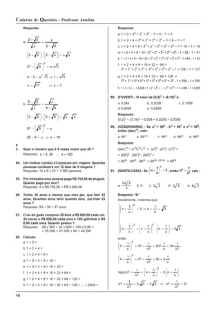 16
Caderno de Questões - Professor Joselias
Resposta:
a.1 + 2 = 20
+ 21
= 22
– 1 = 4 – 1 = 3
b.1 + 2 + 4 = 20
+ 21
+ 22
= 23
– 1 = 8 – 1 = 7
c. 1 + 2 + 4 + 8 = 20
+ 21
+ 22
+ 23
= 24
– 1 = 16 – 1 = 15
d.1 + 2 + 4 + 8 + 16 = 20
+ 21
+ 22
+ 23
= 25
– 1 = 32 – 1 = 31
e. 1 + 2 + 4 + 8 + 16 + 32 = 20
+ 21
+ 22
+ 23
+ 25
= 26
– 1 = 64 – 1 = 63
f. 1 + 2 + 4 + 8 + 16 + 32 + 64 =
20
+ 21
+ 22
+ 23
+ 24
+ 25
+ 26
= 27
– 1 = 128 – 1 = 127
g.1 + 2 + 4 + 8 + 16 + 32 + 64 + 128 =
20
+ 21
+ 22
+ 23
+ 24
+ 25
+ 26
+ 27
= 28
– 1 = 256 – 1 = 255
h. 1 + 2 + 4 + ... + 2.048 = 1 + 21
+ 22
+ ... + 211
= 212
– 1 = 4.096 – 1 = 4.095
89. (FUVEST) - O valor de (0,2)3
+ (0,16)2
é:
a.0,264 b. 0,0336 c. 0,1056
d.0,2568 e. 0,6256
Resposta:
(0,2)3
+ (0,16)2
= 0,008 + 0,0256 = 0,0336
90. (CESGRANRIO) - Se a2
= 996
, b3
= 997
e c4
= 998
,
então (abc)12
, vale:
a.9912
b. 9921/2
c. 9928
d. 9998
e. 9988
Resposta:
(abc)12
= a12
b12
c12
= (a2
)6
. (b3
)4
. (c4
)3
=
= (996
)6
. (997
)4
. (998
)3
=
= 9936
. 9928
. 9924
= 9936+ 28+24
= 9988
91. (SANTA CASA) - Se n
1
n
3
2
+
⎛
⎝
⎜
⎞
⎠
⎟ = , então n
1
n
3
3
+ vale :
a.
10 3
3
b. 0 c. 2 3 d. 3 3 e. 6 3
Resposta “B”
Inicialmente, notemos que:
⎪
⎪
⎪
⎪
⎩
⎪
⎪
⎪
⎪
⎨
⎧
=
⎟
⎟
⎠
⎞
⎜
⎜
⎝
⎛
+
⋅
⎟
⎟
⎠
⎞
⎜
⎜
⎝
⎛
+
=
⎟
⎟
⎠
⎞
⎜
⎜
⎝
⎛
+
=
+
⇒
=
⎟
⎟
⎠
⎞
⎜
⎜
⎝
⎛
+
3
3
n
1
n
n
1
n
n
1
n
3
n
1
n
3
n
1
n
2
3
2
então
0
n
1
n
3
.
3
3
.
3
n
1
n
n
1
n
3
n
1
n
n
1
n
,
o
log
n
1
3
n
3
n
1
n
n
1
n
n
1
n
3
n
1
n
3
n
1
n
n
1
n
3
3
3
3
3
3
3
3
3
3
2
2
3
3
3
=
+
⇒
−
=
+
⎟
⎟
⎠
⎞
⎜
⎜
⎝
⎛
+
−
⎟
⎟
⎠
⎞
⎜
⎜
⎝
⎛
+
=
+
+
+
+
=
⎟
⎟
⎠
⎞
⎜
⎜
⎝
⎛
+
+
+
+
=
⎟
⎟
⎠
⎞
⎜
⎜
⎝
⎛
+
Resposta:
a.
1
x
1
x
x
1
x
3
4
x
.
x
3
2
x
x
3
2
3
2
3
2
x
x
3
2
3
2
3
2
1
1
2
1
2
2
=
⇒
=
=
⇒
=
−
=
⎟
⎠
⎞
⎜
⎝
⎛
−
=
⎟
⎠
⎞
⎜
⎝
⎛ −
⋅
⎟
⎠
⎞
⎜
⎝
⎛ +
−
=
+
+
b.
16
x
x
9
25
x
9
5
x
x
9
5
9
5
9
5
x
x
9
5
2
2
=
⇒
=
−
=
⎟
⎠
⎞
⎜
⎝
⎛
−
⋅
=
⎟
⎠
⎞
⎜
⎝
⎛ +
⋅
⎟
⎠
⎞
⎜
⎝
⎛ −
+
=
−
8
3. Qual o número que é 5 vezes maior que 20 ?
Resposta: x x
= ⋅ ∴ =
5 20 100
84. Um ônibus conduz 23 pessoas por viagem. Quantas
pessoas conduzirá em 12 dias de 5 viagens ?
Resposta: 12 x 5 x 23 = 1.380 pessoas
85. Por trimestre uma pessoa paga R$ 750,00 de aluguel.
Quanto paga por ano?
Resposta: 4 x R$ 750,00 = R$ 3.000,00
86. Tenho 36 anos a menos que meu pai, que tem 52
anos. Quantos anos terei quando meu pai tiver 83
anos ?
Resposta: 83 – 36 = 47 anos
87. O rei do gado comprou 28 bois a R$ 900,00 cada um,
35 vacas a R$ 600,00 cada uma e 100 galinhas a R$
0,90 cada uma. Quanto gastou ?
Resposta: 28 x 900 + 35 x 600 + 100 x 0,90 =
= 25.200 + 21.000 + 90 = 46.290
88. Calcule:
a.1 + 2 =
b.1 + 2 + 4 =
c. 1 + 2 + 4 + 8 =
d.1 + 2 + 4 + 8 + 16 =
e.1 + 2 + 4 + 8 + 16 + 32 =
f. 1 + 2 + 4 + 8 + 16 + 32 + 64 =
g.1 + 2 + 4 + 8 + 16 + 32 + 64 + 128 =
h.1 + 2 + 4 + 8 + 16 + 32 + 64 + 128 + ... + 2048 =
 