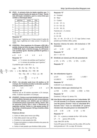 17
http://professorjoselias.blogspot.com
92. (PUC) - A primeira linha da tabela significa que “3
galinhas comem 6 quilos de ração em 12 dias”. Sendo
esta afirmação verdadeira, qual é a única linha que
contém a informação falsa?
galinhas quilos dias
3 6 12
a. 1 6 36
b. 1 1 6
c. 6 1 1
d. 3 3 3
e. 6 6 6
Resposta “D”
Observe que: 3 galinhas em 12 dias comem 6 quilos de
ração, logo, 3 galinhas em 3 dias comem 1,5 quilos de
ração.
93. (CESCEA) - Dois jogadores A e B jogam a R$ 5,00 a
partida. Antes do início do jogo, A possuia R$ 150,00
e B R$ 90,00. Após o término do jogo, A e B ficaram
com quantias iguais. Quantas partidas B ganhou a
mais que A ?
a.12 b. 9 c. 6 d. 8 e. 4
Resposta “C”
Sejam: x = “o número de partidas que B ganhou”
y = “o número de partidas que A ganhou”
O problema quer o valor de x – y.
Logo:
6
y
x
10
60
y
x
60
)
y
x
.(
10
60
y
10
x
10
90
150
x
5
y
5
y
5
x
5
x
5
y
5
150
y
5
x
5
90
=
−
∴
=
−
=
−
→
=
−
−
=
+
−
−
−
+
=
−
+
94. (PUC) - Um elevador pode levar 20 adultos ou 24
crianças. Se 15 adultos já estão no elevador, quantas
crianças podem ainda entrar ?
a.5 b. 6 c. 7 d. 8 e. 9
Resposta “B”
Observe que se 20 adultos equivalem a 24 crianças,
então, 5 adultos equivalem a 6 crianças.
95. (FUVEST) - Carlos e sua irmã Andréia foram com seu
cachorro Bidu à farmácia de seu avô. Lá encontraram
uma velha balança com defeito que só indicava
corretamente pesos superiores a 60 kg. Assim, eles
se pesaram juntos dois a dois e obtiveram os
seguintes marcas: Carlos e o cão pesam juntos 97
kg; Carlos e Andréia pesam 123 kg e Andréia e Bidu
pesam 66 kg.
Podemos afirmar:
a. Cada um deles pesa menos que 60kg
b. Dois deles pesam mais que 60 kg.
c. Andréia é a mais pesada dos três
d. O peso de Andréia é a média aritmética dos pesos de
Carlos e de Bidu.
e. Carlos é mais pesado que Andréia e Bidu juntos.
Resposta “E”
A = “Andréia”
B = “Bidu”
C = “Carlos”
C + B = 97 (1)
C + A = 123 (2)
A + B = 66 (3)
Fazendo (2) – (1), temos:
A – B = 26
A + B = 66
Daí, A = 46 , B = 20 e C = 77, logo Carlos é mais
pesado que Andréia e Bidu, juntos.
96. Quantos inteiros há entre –26 (inclusive) e +34
(inclusive):
a.8 b. 59 c. 60 d. 61 e. 62
Resposta “D”
26 + 1 + 34 = 61
97. Dividindo um número por 5/6, ele aumentará de:
a.10% b. 12% c. 15% d. 18% e. 20%
Resposta “E”
x
%.
20
x
x
x
20
,
1
5
x
6
6
5
x
+
=
→
=
=
98. Um milionésimo é igual a:
a.0,01 b. 0,001 c. 0,000 1
d.0,000 01 e. 0,000 001
Resposta “E”
0,000.001 é um milionésimo.
99. Assinale o inteiro que é divisível por 12.
a.2148 b. 3510 c. 4324 d. 5558 e. 7434
Resposta “A”
Dividindo 2.148 por 12, temos 179.
100. Uma fita de vídeo pode gravar em 3 velocidades: SP,
LP e EP, durante 2, 4 e 6 horas, respectivamente. Se
uma fita gravou durante 1 hora na velocidade SP e
durante mais 1 hora na velocidade LP, quantos
minutos mais ela pode gravar na velocidade EP ?
a.45 b. 60 c. 90 d. 120 e. 150
Resposta “C”
SP – 1h → gravou a metade da fita = 50% da fita.
LP – 1h
→
gravou 25% da fita
Logo, falta 25% da fita.
Como EP grava em 6 horas uma fita, então, 25% da fita
será gravada em 1,5h, ou seja, 90 minutos.
 