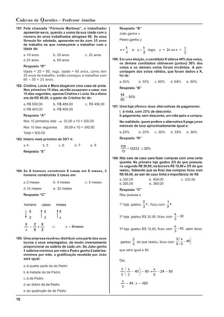18
Caderno de Questões - Professor Joselias
101. Pela chamada “Fórmula Martinez”, o trabalhador
aposentar-se-ia, quando a soma da sua idade com o
número de anos trabalhados atingisse 95. Se essa
fórmula for adotada, aposentar-se-ão com 35 anos
de trabalho os que começarem a trabalhar com a
idade de:
a.18 anos b. 20 anos c. 22 anos
d.25 anos e. 60 anos
Resposta “D”
Idade + 35 = 95, logo, idade = 60 anos, como tem
35 anos de trabalho, então começou a trabalhar com
60 – 35 = 25 anos.
102. Cristina, Lúcia e Mara alugaram uma casa de praia.
Nos primeiros 10 dias, as três ocuparam a casa; nos
10 dias seguintes, apenas Cristina e Lúcia. Se a diária
era de R$ 60,00, o gasto de Cristina foi de:
a.R$ 500,00 b. R$ 480,00 c. R$ 450,00
d.R$ 420,00 e. R$ 400,00
Resposta “A”
Nos 10 primeiros dias → 20,00 x 10 = 200,00
Nos 10 dias seguintes 30,00 x 10 = 300,00
Total = 500,00
103. Inteiro mais próximo de 55/7 é:
a.4 b. 5 c. 6 d. 7 e. 8
Resposta “E”
104. Se 8 homens constroem 8 casas em 8 meses, 2
homens construirão 2 casas em:
a.2 meses b. 4 meses c. 8 meses
d.16 meses e. 32 meses
Resposta “C”
meses
8
x
2
8
x
8
2
x
8
x
8
2
8
2
8
meses
casas
homens
=
⇒
/
/
/
/
=
105. Uma empresa resolveu distribuir uma parte dos seus
lucros a seus empregados, de modo inversamente
proporcional ao salário de cada um. Se João ganha
4 salários-mínimos por mês e Pedro ganha 2 salários-
mínimos por mês, a gratificação recebida por João
será igual:
a.à quarta parte da de Pedro
b.à metade da de Pedro
c. à de Pedro
d.ao dobro da de Pedro
e.ao quádruplo da de Pedro
Resposta “B”
João ganha x
Pedro ganha y
x =
k
4
y = 2x ou x =
y
2
e y
k
o
=
2
,log ,
106. Em uma eleição, o candidato X obteve 44% dos votos,
os demais candidatos obtiveram (juntos) 36% dos
votos e os demais votos foram inválidos. A por-
centagem dos votos válidos, que foram dados a X,
foi de:
a.50% b. 55% c. 60% d. 64% e. 80%
Resposta “B”
44
80
55%
=
107. Uma loja oferece duas alternativas de pagamento:
I. à vista, com 25% de desconto;
II.pagamento, sem desconto, um mês após a compra.
Na realidade, quem prefere a alternativa II paga juros
mensais de taxa aproximadamente igual a:
a.20% b. 25% c. 30% d. 33% e. 36%
Resposta “D”
100
75
13333 33%
= ≅
,
108. Rita saiu de casa para fazer compras com uma certa
quantia. Na primeira loja gastou 2/3 do que possuía;
na segunda R$ 30,00; na terceira R$ 10,00 e 2/5 do que
restou. Sabendo que ao final das compras ficou com
R$ 60,00, ao sair de casa tinha a importância de R$
a.330,00 b. 450,00 c. 420,00
d.300,00 e. 360,00
Resposta “C”
Rita possuia x
1ª loja, gastou
2
3
x , ficou com
1
3
x
2ª loja, gastou R$ 30,00, ficou com
x
3
30
−
3ª loja, gastou R$ 10,00, ficou com
x
3
40
− , além disso
gastou
2
5
do que restou, ficou com
3
5 3
40
x
−
⎛
⎝
⎜
⎞
⎠
⎟
que será igual a 60.
Daí,
420
x
84
5
x
60
24
5
x
60
40
3
x
5
3
=
∴
=
=
−
→
=
⎟
⎟
⎠
⎞
⎜
⎜
⎝
⎛
−
 