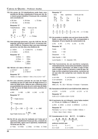 20
Caderno de Questões - Professor Joselias
118. Um grupo de 10 trabalhadores pode fazer uma
estrada em 96 dias, trabalhando 6 horas por dia. Se
o mesmo grupo trabalhar 8 horas por dia, a estrada
será concluída em:
a.90 dias b. 84 dias c. 72 dias
d.128 dias e. 60 dias
Resposta “C”
Trabalhadores dias horas por dia
10 96 6
10 x 8
96 8
6
96 6
8
72
x
x x dias
= ⇒ =
⋅
∴ =
119. Uma tartaruga percorreu, num dia, 6,05 hm. No dia
seguinte, percorreu mais 0,72 km e, no terceiro dia,
mais 12.500 cm. Podemos dizer que essa tartaruga
percorreu nos três dias uma distância de:
a.1.450m b. 12.506,77m c. 14.500m
d.12.506m e. N.D.A.
Resposta “A”
6,05hm = 605m
0,72km = 720m
12.500cm = 125m
1.450m
120. 100 dm x 0,1 dam x 100 mm =
a.0,010m3
b. 10m3
c. 100m3
d.1m3
e. 0,100 m3
Resposta “D”
100dm x 0,1dam x 100mm = 10m x 1m x 0,1m = 1m3
121. Em uma amostra retirada de um lote de feijão
constatou-se que 3/7 dele eram de feijão branco e o
resto de feijão preto. Sabe-se que a diferença entre
as quantidades de sacos de um e outro tipo de feijão
é 120. Os sacos de feijão branco eram, portanto, em
número de:
a.840 b. 480 c. 360 d. 240 e. 120
Resposta “C”
3
7
x
= Feijão branco
4
7
x
= Feijão preto
840
x
120
7
x
120
x
7
3
x
7
4
=
∴
=
→
=
−
logo Feijão branco era
3 840
7
360
⋅
=
122. Se 2/3 de uma obra foi realizada em 5 dias por 8
operários, trabalhando 6 horas por dia, o restante da
obra será feito, agora com 6 operários, trabalhando
10 horas por dia, em:
a.7 dias b. 6 dias c. 2 dias d. 4 dias e. 3 dias
Resposta “C”
obra dias operários horas por dia
2
3
1
3
5
x
8
6
6
10
6
10
8
6
x
5
3
1
3
2
⋅
⋅
=
2
=
x
10
x
5
2
5
x
5
4
5
1
3
3
2
x
5
∴
=
⇒
=
⇒
⋅
⋅
= dias
123. Um produto é vendido com um lucro bruto de 20%.
Sobre o preço total da nota, 10% correspondem a
despesas. O lucro líquido do comerciante é de
a.5% b. 8% c. 11% d. 2% e. 12%
Resposta “B”
Custo = 100
Venda = 120
Despesas = 12
Valor líquido = 108
Lucro líquido = 8 , resposta = 8%
124. Três funcionários de um escritório cumprem,
sistematicamente, horas-extras de trabalho. inclusive
aos sábados e domingos: um deles a cada 15 dias,
outro a cada 18 dias e o terceiro a cada 20 dias. Se,
hoje, os três cumprirem horas-extras, a próxima vez
em que eles irão cumprí-las num mesmo dia será
daqui a:
a.um mês b. um bimestre c. um trimestre
d.um semestre e. um ano
Resposta “D”
MMC (15, 18, 20) = 180 dias = 6 meses = 1semestre.
125. Somando-se 0,05 de 0,3 com 0,025 de 0,04, obtém-se:
a.0,016 b. 0,018 c. 0,16 d. 0,18 e. 1,6
Resposta “A”
0,05 x 0,3 + 0,025 x 0,04 = 0,016
126. O perímetro de um triângulo, cujos lados medem:
a = 10 cm, b = 0,08m e c = 60mm, é:
a.24m b. 24dm c. 2,4cm d. 2400mm e. 24 cm
Resposta “E”
Perímetro = a + b + c = 10cm + 0,08m + 60mm =
= 10cm + 8cm + 6cm = 24cm
127. Considerando A = 6,6, B=7,77, C = 8,888 e
6
A
3C
B
2
C
B
3
B
A
x
+
+
−
+
+
−
= ,
pode-se concluir que:
a.x = 0 b. x = 1 c. x = 1,1
d.x = 2,22 e. x = 3,333
 