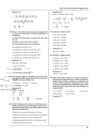 21
http://professorjoselias.blogspot.com
Resposta “C”
1
,
1
6
6
,
6
6
A
6
C
3
C
3
B
3
B
3
A
A
2
6
A
C
3
B
C
3
B
3
B
2
A
2
x
=
=
=
=
−
+
+
−
−
=
=
−
−
−
+
+
−
=
128. Sobre o valor total de uma compra, com pagamento
a vista, um comerciante faz duas propostas ao
comprador:
I. receber dois descontos sucessivos de 10% cada
um, ou:
II.receber um desconto único de 20%.
É correto afirmar que, para o comprador:
a.é indiferente escolher I ou II;
b.a escolha de I resulta num lucro de 1,2%;
c. a escolha de I resulta num lucro de 1%;
d.a escolha de II resulta num lucro de 1,2%;
e.a escolha de II resulta num lucro de 1%;
Resposta “E”
Seja 100 o valor inicial
I. 100–10%
90–10%
81
II.100–20%
80
Logo II e mais vantajoso em 1%
129. Uma pessoa realiza um trabalho em 12 horas. Uma
outra pessoa, 40% menos eficiente que a primeira,
realizaria o mesmo trabalho em:
a.15 horas b. 16 horas c. 18 horas
d.20 horas e. 21 horas
Resposta “D”
Horas eficiência
12 100
x 60
12 60
100
1200
60
20
x
x x horas
= ∴ = ∴ =
130. (TTN) A idade atual de Carlos é a diferença entre a
metade da idade que ele terá daqui a 20 anos e a
terça parte da que teve 5 anos atrás. Podemos então
afirmar que atualmente:
a.Carlos é uma criança de menos de 12 anos
b.Carlos é um jovem de mais de 12 anos e menos de 21
c. Carlos tem mais de 21 anos e menos de 30
d.Carlos já passou dos 30 anos e não chegou aos 40
e.Carlos tem mais de 60 anos.
Resposta “B”
Seja n a idade de Carlos, então,
anos
14
=
n
5
70
n
70
=
5n
70
+
n
=
6n
6
10
n
2
60
n
3
6
n
6
3
5
n
2
20
n
n
∴
=
⇒
+
−
+
=
⇒
−
−
+
=
131. Assinale a opção correta:
a.73 x 456 = 33.298
b.82 x 247 = 20.264
c. 62 x 537 = 33.394
d.94 x 623 = 58.572
e.96 x 876 = 84.096
Resposta “E”
96 x 876 = 84.096
132. Assinale a opção correta:
a.82.944 ÷ 23 = 3.456
b.105.048 ÷ 24 = 4.567
c. 176.514 ÷ 26 = 6.789
d.182.612 ÷ 28 = 6.879
e.192.632 ÷ 29 = 6978
Resposta “C”
176.514 ÷ 26 = 6.789
133. Duas velas foram acesas às 7 horas da manhã. A
primeira cujo comprimento tem o dobro da segunda,
poderia levar 2 horas a gastar-se. A segunda, não
tendo a mesma grossura, necessitaria de 5 horas
para arder completamente. Pretende-se saber a hora
exata em que os dois tocos das velas estariam na
mesma altura?
a.7h e 15min. b. 7h e 45min. c. 8h e 15min.
d.8h e 45min. e. 9h e 15min.
Resposta “C”
15min
e
8h
=
total
tempo
o
1,25h
=
t
t
y
5
4
=
y
logo,
4y
x
t
5
x
=
y
t
x
=
y
+
x
o
a
~
ent
5
x
=
v
v
5
=
x
e
t
v
=
y
x
=
V
2v
=
2x
e
t
v
=
y
+
x
2
2
2
1
1
1
∴
⋅
⋅
=
⇒
⎪
⎩
⎪
⎨
⎧
⋅
⋅
∴
⋅
⋅
∴
⋅
 