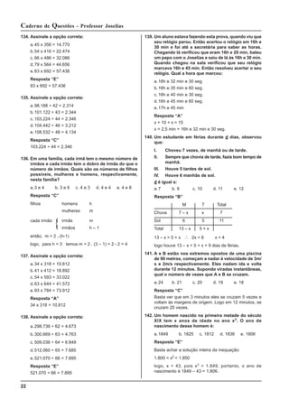 22
Caderno de Questões - Professor Joselias
139. Um aluno estava fazendo esta prova, quando viu que
seu relógio parou. Então acertou o relógio em 16h e
30 min e foi até a secretária para saber as horas.
Chegando lá verificou que eram 16h e 20 min, bateu
um papo com o Joselias e saiu de lá às 16h e 30 min.
Quando chegou na sala verificou que seu relógio
marcava 16h e 45 min. Então resolveu acertar o seu
relógio. Qual a hora que marcou:
a.16h e 32 min e 30 seg.
b.16h e 35 min e 60 seg.
c. 16h e 40 min e 30 seg.
d.16h e 45 min e 60 seg.
e.17h e 45 min
Resposta “A”
x + 10 + x = 15
x = 2,5 min = 16h e 32 min e 30 seg.
140. Um estudante em férias durante d dias, observou
que:
I. Choveu 7 vezes, de manhã ou de tarde.
II. Sempre que chovia de tarde, fazia bom tempo de
manhã.
III. Houve 5 tardes de sol.
IV. Houve 6 manhãs de sol.
d é igual a:
a.7 b. 9 c. 10 d. 11 e. 12
Resposta “B”
M T Total
Chuva 7 – x x 7
Sol 6 5 11
Total 13 – x 5 + x
13 – x = 5 + x ∴ 2x = 8 x = 4
logo houve 13 – x = 5 + x = 9 dias de férias.
141. A e B estão nos extremos opostos de uma piscina
de 90 metros, começam a nadar à velocidade de 3m/
s e 2m/s respectivamente. Eles nadam ida e volta
durante 12 minutos. Supondo viradas instantâneas,
qual o número de vezes que A e B se cruzam.
a.24 b. 21 c. 20 d. 19 e. 18
Resposta “C”
Basta ver que em 3 minutos eles se cruzam 5 vezes e
voltam às margens de origem. Logo em 12 minutos, se
cruzam 20 vezes.
142. Um homem nascido na primeira metade do século
XIX tem x anos de idade no ano x2
. O ano de
nascimento desse homem é:
a.1849 b. 1825 c. 1812 d. 1836 e. 1806
Resposta “E”
Basta achar a solução inteira da inequação:
1.800 < x2
< 1.850
logo, x = 43, pois x2
= 1.849, portanto, o ano de
nascimento é 1849 – 43 = 1.806.
134. Assinale a opção correta:
a.45 x 356 = 14.770
b.54 x 416 = 22.474
c. 66 x 486 = 32.086
d.79 x 564 = 44.656
e.83 x 692 = 57.436
Resposta “E”
83 x 692 = 57.436
135. Assinale a opção correta:
a.98.188 ÷ 42 = 2.314
b.101.122 ÷ 43 = 2.344
c. 103.224 ÷ 44 = 2.346
d.104.442 ÷ 46 = 3.212
e.108.532 ÷ 48 = 4.134
Resposta “C”
103.224 ÷ 44 = 2.346
136. Em uma família, cada irmã tem o mesmo número de
irmãos e cada irmão tem o dobro de irmãs do que o
número de irmãos. Quais são os números de filhos
possíveis, mulheres e homens, respectivamente,
nesta família?
a.3 e 4 b. 3 e 6 c. 4 e 3 d. 4 e 4 e. 4 e 8
Resposta “C”
filhos homens h
mulheres m
cada irmão irmãs m
irmãos h – 1
então, m = 2 . (h-1)
logo, para h = 3 temos m = 2 . (3 – 1) = 2 • 2 = 4
137. Assinale a opção correta:
a.34 x 318 = 10.812
b.41 x 412 = 18.892
c. 54 x 593 = 33.022
d.63 x 644 = 41.572
e.93 x 784 = 73.912
Resposta “A”
34 x 318 = 10.812
138. Assinale a opção correta:
a.298.736 ÷ 62 = 4.673
b.300.669 ÷ 63 = 4.763
c. 509.036 ÷ 64 = 6.849
d.512.060 ÷ 65 = 7.685
e.521.070 ÷ 66 = 7.895
Resposta “E”
521.070 ÷ 66 = 7.895
 