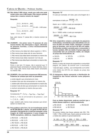 24
Caderno de Questões - Professor Joselias
148. São dadas 5 000 caixas, sendo que cada uma pode
conter entre uma e 490 maçãs. Pelo menos quantas
caixas têm o mesmo número de maçãs?
Resposta:
( )
( )
( )
( )
99,100
1,2,3,...,
grupo
1
caixas
4.900
490
x
10
,...,490
99,100,101
1,2,3,...,
...
..........
..........
..........
..........
,...,490
99,100,101
1,2,3,...,
,...,490
99,100,101
1,2,3,...,
grupos
10
→
=
⎪
⎪
⎪
⎭
⎪
⎪
⎪
⎬
⎫
⎪
⎪
⎪
⎩
⎪
⎪
⎪
⎨
⎧
logo, pelo menos 11 caixas têm o mesmo número de
maçãs
149. (VUNESP) - Um jantar reúne 13 pessoas de uma
mesma família. Das afirmações a seguir, referentes
às pessoas reunidas, a única necessariamente
verdadeira é:
a.Pelo menos uma delas tem altura superior a 1,90 m.
b.Pelo menos duas delas são do sexo feminino.
c. Pelo menos duas delas fazem aniversário no mesmo dia.
d.Pelo menos duas delas nasceram num dia par
e.Pelomenosduasdelasfazemaniversárionomesmomês.
Resposta:
Como o ano tem 12 meses, não é possível que 13
pessooas façam aniversário em meses distintos, dois a
dois. Logo, pelo menos duas delas fazem aniversário
no mesmo mês.
150. (VUNESP) - Em uma festa comparecem 500 pessoas.
Podemos ter certeza que entre os presentes:
a.existe alguém que aniversaria em maio.
b.existem dois que não aniversariam no mesmo dia.
c. existempelomenosdoisqueaniversariamnomesmodia.
d.existem mais de dois que aniversariam no mesmo dia.
e.nenhum aniversaria no mesmo dia que outro.
Resposta “C”
Considerando { }
P = n ,n ,...,n ,n ,...,n ,n
1 2 360 361 499 500
Onde ni = dia do aniversário da pessoa i, com
i { }
500
,
...
,
3
,
2
1,
∈
Logo, existem pelo menos duas pessoas que aniver-
sariam no mesmo dia.
151. Para publicar certo livro, há um investimento inicial
de R$ 200 000,00 e, depois, um gasto de R$ 5,00 por
exemplar. Calculando-se o custo por exemplar, numa
tiragem de 4.000 exemplares e numa tiragem de
16.000 exemplares, obtém-se, respectivamente:
a.R$ 55,00 e R$ 22,00
b.R$ 55,00 e R$ 13,75
c. R$ 105,00 e R$ 30,00
d.R$ 55,00 e R$ 17,50
e.R$ 105,00 e R$ 26,25
Resposta “D”
O custo por exemplar, em reais, para uma tiragem de n
exemplares é dado por
200000 5
+ n
n
.
Assim, se n = 4000, o custo por exemplar é:
200000 5 4000
4000
+ ⋅
= R$ 55,00
Se n = 16000, então o custo por exemplar é:
200000 5 16000
16000
+ ⋅
= R$ 17,50.
152. Uma cooperativa compra a produção de pequenos
horticultores, revendendo-a para atacadistas com um
lucro de 50% em média. Estes, repassam o produto
para os feirantes, com um lucro de 50% em média.
Os feirantes vendem o produto para o consumidor e
lucram, também, 50% em média. O preço pago pelo
consumidor tem um acréscimo médio, em relação
ao preço dos horticultores, de
a.150,0% b. 187,0% c. 237,5%
d.285,5% e. 350,0%
Resposta “C”
Sendo x o preço de compra da cooperativa o consumidor
pagará, em média, de acordo com o enunciado,
( )
[ ] x
3,375
1,5x
1,5
1,5 = , que corresponde a um acrés-
cimo médio de 237,5% em relação ao preço dos
horticultores.
153. O histograma abaixo apresenta a distribuição de
freqüência das faixas salariais numa pequena
empresa
Com os dados disponíveis, pode-se concluir que a
média desses salários é, aproximadamente,
a.R$ 420,00 b. R$ 536,00 c. R$ 562,00
d.R$ 640,00 e. R$ 708,00
Resposta “E”
Os pontos médios das faixas salariais são 250, 750,
1.250, 1.750 e 2.250 reais. Assim pode-se concluir que
a média dos salários é aproximadamente:
708,00
R$
24
500
4
500
3
500
2
000
3
500
3
2
2
2
4
14
250
2
2
750
1
2
250
1
2
750
4
250
14
≅
+
+
+
+
=
=
+
+
+
+
⋅
+
⋅
+
⋅
+
⋅
+
⋅
 