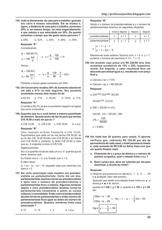 25
http://professorjoselias.blogspot.com
154. João ia diariamente, de casa para o trabalho, guiando
seu carro à mesma velocidade. Ele se mudou e,
agora, a distância de casa para o trabalho, aumentou
20%, e, ao mesmo tempo, há mais engarrafamento,
o que reduziu a sua velocidade em 20%. De quanto
aumentou o tempo que ele gasta nesse percurso ?
a.40% b. 42% c. 45% d. 48% e. 50%
Resposta “E”
Considerando:
d 100 km / h
v 100
km
h
t =
d
v
h
i
i
i
i
i
=
=
⎫
⎬
⎪
⎭
⎪
⇒ = =
100
100
1
Temos:
d 120 km
v 80
km
h
t =
d
v
h
f
f
f
f
f
=
=
⎫
⎬
⎪
⎭
⎪
⇒ = = =
120
80
3
2
15
,
Portanto o tempo gasto aumentou em 50%.
155. Um funcionário recebeu 30% de aumento salarial em
um mês e 41% no mês seguinte. Seu aumento
acumulado nesses dois meses foi de:
a.83,3% b. 71% c. 35,5% d. 123% e. 11%
Resposta “A”
O correto é 83,3%, já que os aumentos seguem as regras
dos juros compostos.
156. Suponha que eu e você temos a mesma quantidade
de dinheiro. Quanto tenho de dar-te para que tenhas
Cr$ 10,00 a mais do que eu ?
a.Cr$ 10,00 b. Cr$ 5,00 c. Cr$ 15,00 d. n.d.a.
Resposta “B”
Uma resposta errônea freqüente é Cr$ 10,00.
Suponhamos que cada um de nós tenha Cr$ 50,00, se
eu te der Cr$ 10,00 ficarás com Cr$ 60,00 e eu ficarei
com Cr$ 40,00 e, portanto, tu terás Cr$ 20,00 a mais
que eu. A resposta correta é Cr$ 5,00.
Algebricamente:
Se x é a quantia inicial de cada um e a “a” quantia que te
darei, teremos que:
Eu ficarei com x – a, e tu ficarás com x + a.
E além disso:
(x + a) – (x – a) = 10, equação esta que resolvida nos
dará a = 5
157. Em certa associação cada membro era presiden-
cialista ou parlamentarista. Certo dia um dos,
parlamentaristas resolveu tornar-se presidencialista
e após isso o número de presidencialistas e
parlamentaristas ficou o mesmo. Algumas semanas
depois o novo presidencialista resolveu tornar-se
parlamentarista novamente e assim as coisas
voltaram a normalidade. Então outro presidencialista
decidiu tornar-se parlamentarista o então número de
parlamentaristas ficou igual ao dobro do número de
presidencialistas. Quantos membros tinha essa
associação ?
a.15 b. 12 c. 3 d. n.d.a.
Resposta “B”
Sendo x o número de presidencialistas e y o número de
parlamentaristas teremos as seguintes situações:
início depois depois depois
presidencialistas x x + 1 x x – 1
parlamentaristas y y – 1 y y + 1
e
( )
x y
y x
+ = −
+ = −
⎧
⎨
⎩
⎪
1 1
1 2 1
Resolvendo esse sistema, ficamos com: x = 5 e y = 7,
portanto o número de membros é 5 + 7 = 12
158. Um produto cujo preço era R$ 220,00 teve dois
aumentos sucessivos de 15% e 20% respectiva-
mente. Em seguida, o valor resultante teve um
desconto percentual igual a x, resultando num preço
final y.
a.Calcule y se x =10%
b.Calcule x se y = R$ 290,00
Resposta:
a.220+15%
253+20%
303,60
303,60-10%
273,24
b.290 = 303,60 (1-x%)
303,60 . x% = 303,60 - 290
x%
,
,
=
13 6
303 60
x = 4,48%
159. Um hotel tem 30 quartos para casais. O gerente
verificou que, cobrando R$ 120,00 por dia de
permanência de cada casal, o hotel pemanecia lotado
e, cada aumento de R$ 5,00 na diária, fazia com que
um quarto ficasse vazio.
a. Chamando de x o preço da diária e y o número de
quartos ocupados, qual a relação entre x e y ?
b. Qual o preço que, deve ser cobrado por dia para
maximizar a receita do hotel?
Resposta:
a.Observe que y assume os valores 0, 1, 2, 3, ... , 30
e x qualquer valor real positivo.
Supondo que existe uma relação linear entre x e y , a
forma y = ax + b, temos:
quando x = 120 o y = 30 e quando x = 125 o y = 29,
daí:
54
5
x
y
o
log
54
b
e
5
1
a
1
a
5
29
b
a
125
30
b
a
120
+
−
=
=
−
=
∴
=
−
⇒
⎪
⎩
⎪
⎨
⎧
=
+
=
+
 
