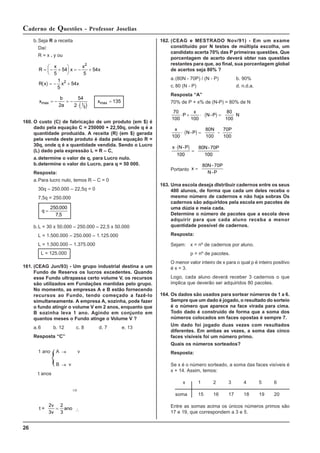 26
Caderno de Questões - Professor Joselias
162. (CEAG e MESTRADO Nov/91) - Em um exame
constituído por N testes de múltipla escolha, um
candidato acerta 70% das P primeiras questões. Que
porcentagem de acerto deverá obter nas questões
restantes para que, ao final, sua porcentagem global
de acertos seja 80% ?
a.(80N - 70P) / (N - P) b. 90%
c. 80 (N - P) d. n.d.a.
Resposta “A”
70% de P + x% de (N-P) = 80% de N
( )
70
100
P
x
100
N-P
80
100
N
⋅ + ⋅ =
( )
x
100
N-P
80N
100
-
70P
100
⋅ =
( )
x N-P
100
80N- 70P
100
⋅
=
Portanto x =
80N- 70P
N-P
163. Uma escola deseja dlstribuir cadernos entre os seus
480 alunos, de forma que cada um deles receba o
mesmo número de cadernos e não haja sobras Os
cadernos são adquirldos pela escola em pacotes de
uma dúzia e meia cada.
Determine o número de pacotes que a escola deve
adquirir para que cada aluno receba a menor
quantidade possível de cadernos.
Resposta:
Sejam: x = nº de cadernos por aluno.
p = nº de pacotes.
O menor valor inteiro de x para o qual p é inteiro positivo
é x = 3.
Logo, cada aluno deverá receber 3 cadernos o que
implica que deverão ser adquiridos 80 pacotes.
164. Os dados são usados para sortear números de 1 a 6.
Sempre que um dado é jogado, o resultado do sorteio
é o número que aparece na face virada para cima.
Todo dado é construído de forma que a soma dos
números colocados em faces opostas é sempre 7.
Um dado foi jogado duas vezes com resultados
diferentes. Em ambas as vezes, a soma das cinco
faces visíveis foi um número primo.
Quais os números sorteados?
Resposta:
Se x é o número sorteado, a soma das faces visíveis é
x + 14. Assim, temos:
x 1 2 3 4 5 6
soma 15 16 17 18 19 20
Entre as somas acima os únicos números primos são
17 e 19, que correspondem a 3 e 5.
b.Seja R a receita
Daí:
R = x . y ou
( )
R
x
x
x
x
R x x x
= − +
⎛
⎝
⎜
⎞
⎠
⎟ = − +
= − +
5
54
5
54
1
5
54
2
2
( )
x
b
a
x
max max
= − = −
⋅
=
2
54
2
135
1
5
160. O custo (C) de fabricação de um produto (em $) é
dado pela equação C = 250000 + 22,50q, onde q é a
quantidade produzida. A receita (R) (em $) gerada
pela venda deste produto é dada pela equação R =
30q, onde q é a quantidade vendida. Sendo o Lucro
(L) dado pela expressão L = R – C,
a.determine o valor de q, para Lucro nulo.
b.determine o valor do Lucro, para q = 50 000.
Resposta:
a.Para lucro nulo, temos R – C = 0
30q – 250.000 – 22,5q = 0
7,5q = 250.000
q =
250 000
7 5
.
,
b.L = 30 x 50.000 – 250.000 – 22,5 x 50.000
L = 1.500.000 – 250.000 – 1.125.000
L = 1.500.000 – 1.375.000
L = 125.000
161. (CEAG Jun/93) - Um grupo industrial destina a um
Fundo de Reserva os lucros excedentes. Quando
esse Fundo ultrapassa certo volume V, os recursos
são utilizados em Fundações mantidas pelo grupo.
No momento, as empresas A e B estão fornecendo
recursos ao Fundo, tendo começado a fazê-lo
simultaneamente. A empresa A, sozinha, pode fazer
o fundo atingir o volume V em 2 anos, enquanto que
B sozinha leva 1 ano. Agindo em conjunto em
quantos meses o Fundo atinge o Volume V ?
a.6 b. 12 c. 8 d. 7 e. 13
Resposta “C”
1 ano A → v
B → v
t anos
⇒
t =
2v
3v
2
3
= ano ∴
 