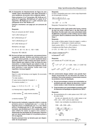 27
http://professorjoselias.blogspot.com
165. A Companhia de Abastecimento de Água de uma
cidade cobra mensalmente, pela água fornecida a
uma residência, de acordo com a seguinte tabela:
Pelos primeiros 12 m3
fornecidos, R$ 15,00 por m3
;
pelos 8 m3
seguintes, R$ 50,00 por m3
; pelos 10 m3
seguintes, R$ 90,00 por m3
e, pelo consumo que
ultrapassar 30 m3
R$ 100,00 o m3
.
Calcule o montante a ser pago por um consumo de
32 m3
.
Resposta:
Para um consumo de 32m3
, temos:
12m3
a R$ 15,00 por m3
8m3
a R$ 50,00 por m3
10m3
a R$ 90,00 por m3
2m3
a R$ 100,00 por m3
Montante a ser pago:
12 . 15 + 8 . 50 + 10 . 90 + 2 . 100 = 1.680.
Resposta: R$ 1.680,00
166. Na hora de fazer seu testamento, uma pessoa tomou
a seguinte decisão: dividiria sua fortuna entre sua
filha, que estava grávida, e a prole resultante dessa
gravidez, dando a cada criança que fosse nascer o
dobro daquilo que caberia à mãe, se fosse do sexo
masculino, e o triplo daquilo que caberia à mãe, se
fosse do sexo feminino. Nasceram trigêmeos, sendo
dois meninos e uma menina. Como veio a ser
repartida a herança legada?
Resposta:
Seja H o valor da herança a ser legada. Do enunciado
sabemos que:
1ºa mãe recebe x.
2º cada menino (total de 2) recebe 2 . x
3º a menina recebe 3 . x
Então: ( )
x x x H x
H
= ⋅ ⋅ + ⋅ = ⇔ =
2 2 3
8
e a herança teve a seguinte partilha:
a mãe recebeu
H
8
cada menino recebeu
H
4
a menina recebeu
3
8
⋅H
167. Numa escola é adotado o seguinte critério: a nota da
primeira prova é multiplicada por 1, a nota da
segunda prova é multiplicada por 2 e a da última
prova é multiplicada por 3. Os resultados, após
somados, são divididos por 6. Se a média obtida por
este critério for maior ou igual a 6,5 o aluno é
dispensado das atividades de recuperação. Suponha
que um aluno tenha tirado 6,3 na primeira prova e
4,5 na segunda.
Quanto precisará tirar na terceira para ser dispen-
sado da recuperação?
Resposta:
A nota x necessária para que o aluno seja dispensado
da recuperação é tal que:
9
,
7
x
7
,
23
x
3
5
,
6
6
x
3
2
5
,
4
1
3
,
6
≥
⇔
≥
≥
⋅
+
⋅
+
⋅
Resposta: Precisará tirar 7,9 ou mais.
168. Um pequeno avião a jato gasta sete horas a menos
do que um avião a hélice para ir de São Paulo até
Boa Vista. O avião a jato voa a uma velocidade média
de 660 km/h, enquanto o avião a hélice voa em média
a 275 km/h. Qual é a distância entre São Paulo e Boa
Vista ?
Resposta:
Se o avião a hélice gasta t horas de viagem, o avião a
jato gasta t – 7 horas para o mesmo percurso.
Assim sendo, 660 (t – 7) = 275t, portanto, t = 12 horas.
A distância de São Paulo a Boa Vista é:
d = 275 . 12 = 660 . (12 – 7) = 3300 km
169. a.Qual a metade de 222
?
b.Calcule 82/3
+ 90,5
Resposta:
a.A metade de 222
é 2.097.152, pois:
2
2
22
= 221
= 210
. 210
. 2 = 1.024 . 1024 . 2 = 2.097.152
b. ( ) ( )
8 9 2 3 2 3 7
2 3 0 5 3 2 3 2 0 5 2
+ = + = + =
, ,
170. Um comerciante deseja realizar uma grande liqui-
dação anunciando X% de desconto em todos os
produtos. Para evitar prejuízo o comerciante remarca
os produtos antes da liquidação.
a. De que porcentagem p devem ser aumentados os
produtos para que, depois do desconto, o comer-
ciante receba o valor inicial das mercadorias?
b. Oqueacontececomaporcentagempquandoovalor
do desconto da liquidação se aproxima de 100%?
Resposta:
a. Se aumentamos p% o valor passa a ser (100 + p)%
do valor inicial.
Ao dar um desconto de x% o valor passa a ser
(100 – x)% . (100 + p)% do valor inicial.
Assim, nas condições do problema tem-se:
( ) ( )
x
100
x
100
p
1
100
p
100
100
x
100
%
p
100
%
x
100
−
=
=
⎟
⎟
⎠
⎞
⎜
⎜
⎝
⎛ +
⋅
⎟
⎟
⎠
⎞
⎜
⎜
⎝
⎛ −
=
+
⋅
−
Logo, o aumento deve ser de
100
100
x
x
−
% .
 