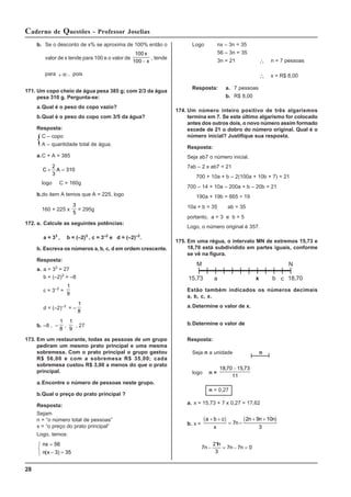 28
Caderno de Questões - Professor Joselias
b. Se o desconto de x% se aproxima de 100% então o
valor de x tende para 100 e o valor de
100
100
x
x
−
, tende
para +∞, pois
171. Um copo cheio de água pesa 385 g; com 2/3 da água
pesa 310 g. Pergunta-se:
a.Qual é o peso do copo vazio?
b.Qual é o peso do copo com 3/5 da água?
Resposta:
C – copo
A – quantidade total de água.
a.C + A = 385
C A
+ =
2
3
310
logo C = 160g
b.do item A temos que A = 225, logo
160 + 225 x
3
5
= 295g
172. a. Calcule as seguintes potências:
a = 33
, b = (–2)3
, c = 3–2
e d = (–2)–3
.
b. Escreva os números a, b, c, d em ordem crescente.
Resposta:
a. a = 33
= 27
b = (–2)3
= –8
c = 3–2
=
1
9
d = (–2)–3
= –
1
8
b. –8 , –
1
8
,
1
9
, 27
173. Em um restaurante, todas as pessoas de um grupo
pediram um mesmo prato principal e uma mesma
sobremesa. Com o prato principal o grupo gastou
R$ 56,00 e com a sobremesa R$ 35,00; cada
sobremesa custou R$ 3,00 a menos do que o prato
principal.
a.Encontre o número de pessoas neste grupo.
b.Qual o preço do prato principal ?
Resposta:
Sejam
n = “o número total de pessoas”
x = “o preço do prato principal”
Logo, temos:
nx
n x
=
− =
⎧
⎨
⎩
56
3 35
( )
Logo nx – 3n = 35
56 – 3n = 35
3n = 21 ∴ n = 7 pessoas
∴ x = R$ 8,00
Resposta: a. 7 pessoas
b. R$ 8,00
174. Um número inteiro positivo de três algarismos
termina em 7. Se este último algarismo for colocado
antes dos outros dois, o novo número assim formado
excede de 21 o dobro do número original. Qual é o
número inicial? Justifique sua resposta.
Resposta:
Seja ab7 o número inicial.
7ab – 2 x ab7 = 21
700 + 10a + b – 2(100a + 10b + 7) = 21
700 – 14 + 10a – 200a + b – 20b = 21
190a + 19b = 665 ÷ 19
10a + b = 35 ab = 35
portanto, a = 3 e b = 5
Logo, o número original é 357.
175. Em uma régua, o intervalo MN de extremos 15,73 e
18,70 está subdividido em partes iguais, conforme
se vê na figura.
Estão também indicados os números decimais
a, b, c, x.
a.Determine o valor de x.
b.Determine o valor de
Resposta:
Seja n a unidade n
logo n =
18 70 15 73
11
, ,
−
n = 0,27
a. x = 15,73 + 7 x 0,27 = 17,62
b. x =
( ) ( )
a b c
x
n
n n n
+ +
= −
+ +
7
2 9 10
3
7
21
3
7 7 0
n
n
n n
− = − =
M N
15,73 a b c
x 18,70
 