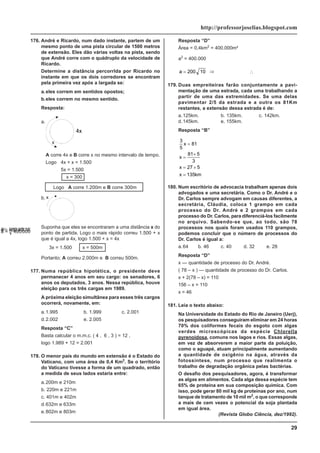 29
http://professorjoselias.blogspot.com
176. André e Ricardo, num dado instante, partem de um
mesmo ponto de uma pista circular de 1500 metros
de extensão. Eles dão várias voltas na pista, sendo
que André corre com o quádruplo da velocidade de
Ricardo.
Determine a distância percorrlda por Ricardo no
instante em que os dois corredores se encontram
pela primeira vez após a largada se:
a.eles correm em sentidos opostos;
b.eles correm no mesmo sentido.
Resposta:
a.
A corre 4x e B corre x no mesmo intervalo de tempo.
Logo 4x + x = 1.500
5x = 1.500
x = 300
Logo A corre 1.200m e B corre 300m
b. x
Suponha que eles se encontraram a uma distância x do
ponto de partida. Logo o mais rápido correu 1.500 + x
que é igual a 4x, logo 1.500 + x = 4x
∴
3x = 1.500
∴
x = 500m
Portanto; A correu 2.000m e B correu 500m.
177. Numa república hipotética, o presidente deve
permanecer 4 anos em seu cargo: os senadores, 6
anos os deputados, 3 anos. Nessa república, houve
eleição para os três cargas em 1989.
A próxima eleição simultânea para esses três cargos
ocorrerá, novamente, em:
a.1.995 b. 1.999 c. 2.001
d.2.002 e. 2.005
Resposta “C”
Basta calcular o m.m.c. ( 4 , 6 , 3 ) = 12 ,
logo 1.989 + 12 = 2.001
178. O menor país do mundo em extensão é o Estado do
Vaticano, com uma área de 0,4 Km2
. Se o território
do Vaticano tivesse a forma de um quadrado, então
a medida de seus lados estaria entre:
a.200m e 210m
b. 220m e 221m
c. 401m e 402m
d.632m e 633m
e.802m e 803m
Resposta “D”
Área = 0,4km2
= 400.000m²
a2
= 400.000
⇒
a = 400 000
.
a = 200 10 ⇒
a ≅ ×
200 316
,
∴
a ≅ 632 46
,
179. Duas empreiteiras farão conjuntamente a pavi-
mentação de uma estrada, cada uma trabalhando a
partir de uma das extremidades. Se uma delas
pavimentar 2/5 da estrada e a outra os 81Km
restantes, a extensão dessa estrada é de:
a.125km. b. 135km. c. 142km.
d.145km. e. 155km.
Resposta “B”
3
5
81
81 5
3
27 5
135
x
x
x
x km
=
=
×
= ×
=
180. Num escritório de advocacia trabalham apenas dois
advogados e uma secretária. Como o Dr. André e o
Dr. Carlos sempre advogam em causas diferentes, a
secretária, Cláudia, coloca 1 grampo em cada
processo do Dr. André e 2 grampos em cada
processo do Dr. Carlos, para diferenciá-los facilmente
no arquivo. Sabendo-se que, ao todo, são 78
processos nos quais foram usados 110 grampos,
podemos concluir que o número de processos do
Dr. Carlos é igual a:
a.64 b. 46 c. 40 d. 32 e. 28
Resposta “D”
x — quantidade de processo do Dr. André.
( 78 – x ) — quantidade de processo do Dr. Carlos.
x + 2(78 – x) = 110
156 – x = 110
x = 46
181. Leia o texto abaixo:
Na Universidade do Estado do Rio de Janeiro (Uerj),
os pesquisadores conseguiram eliminar em 24 horas
70% dos coliformes fecais do esgoto com algas
verdes microscópicas da espécie Chlorella
pyrenoidosa, comuns nos lagos e rios. Essas algas,
em vez de absorverem a maior parte da poluição,
como o aguapé, atuam principalmente aumentando
a quantidade de oxigênio na água, através da
fotossíntese, num processo que realimenta o
trabalho de degradação orgânica pelas bactérias.
O desafio dos pesquisadores, agora, é transformar
as algas em alimentos. Cada alga dessa espécie tem
65% de proteína em sua composição química. Com
isso, pode gerar 80 mil kg de proteínas por ano, num
tanque de tratamento de 10 mil m2
, o que corresponde
a mais de cem vezes o potencial da soja plantada
em igual área.
(Revista Globo Ciência, dez/1992).
 