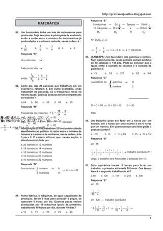 3
http://professorjoselias.blogspot.com
01. Um funcionário tinha um lote de documentos para
protocolar. Se já executou a quinta parte de sua tarefa,
então a razão entre o número de docu-mentos já
protocolados e o número restante, nessa ordem, é :
a.
1
20
b.
1
5
c.
1
4
d. 4 e. 5
Resposta “C”
Já protocolou →
1
5
Falta protocolar →
4
5
então,
1
5
4
5
= ⋅ =
1
5
5
4
1
4
02. Certo dia, das 24 pessoas que trabalham em um
escritório, faltaram 6. Em outro escritório, onde
trabalham 80 pessoas, se a frequência fosse na
mesma razão, quantas pessoas teriam comparecido
ao trabalho?
a.64 b. 60 c. 56 d. 48 e. 20
Resposta “B”
Freqüência de presença → = =
fp
18
24
3
4
logo,
3
4
= ⇒ ⋅ = ⇒ =
x
x x
80
4 240 60 pessoas
03. Numa seção do TRE trabalham 32 funcionários dando
atendimento ao público. A razão entre o número de
homens e o número de mulheres, nessa ordem, é de
3 para 5. É correto afirmar que, nessa seção, o
atendimento é dado por:
a.20 homens e 12 mulheres
b.18 homens e 14 mulheres
c. 16 homens e 16 mulheres
d.12 homens e 20 mulheres
e.10 homens e 22 mulheres
Resposta “D”
funcionários homens → h
mulheres
→
m
20
=
m
4
5
m
e
12
=
h
4
3
h
4
8
32
5
3
m
h
5
m
3
h
5
3
m
h
⇒
=
⇒
=
⇒
⇒
=
=
+
+
=
=
⇒
=
04. Numa fábrica, 5 máquinas, de igual capacidade de
produção, levam 5 dias para produzir 5 peças, se
operarem 5 horas por dia. Quantas peças seriam
produzidas por 10 máquinas iguais às primeiras,
trabalhando 10 horas por dia, durante 10 dias?
a.10 b. 15 c. 20 d. 25 e. 40
MATEMÁTICA
Resposta “E”
5 máquinas — 5d — 5peças — 5 h/d
10 máquinas — 10 d — x — 10 h/d
D1 D2 R D3
R = D1.D2.D3 ⇒
⇒
⋅
⋅
=
⇒
⋅
⋅
=
2
1
2
1
2
1
x
5
10
5
10
5
10
5
x
5
⇒ = ⇒ ⋅ = ⋅ ⇒
5
x
1
8
1 x 8 x = 40
5 peças
05. (BANESPA) - Um fazendeiro cria galinhas e coelhos.
Num dado momento, esses animais somam um total
de 50 cabeças e 140 pés. Pode-se concluir que a
razão entre o número de coelhos e o número de
galinhas é:
a.1/3 b. 1/2 c. 2/3 d. 3/2 e. 3/4
Resposta “C”
quantidade de galinhas → G
coelhos
→
C
G + C = 50 x -1
+ 4C = 140 : 2
-G - C = -50
+ 2C = 70
+
C = 20
→ ⋅
→
⎧
⎨
⎩
⇒
⎧
⎨
⎩
2G G
G + C = 50 ⇒ G + 20 = 50
⇒
G = 30
logo,
C
G
= =
20
30
2
3 06. Um trabalho pode ser feito em 2 horas por um
homem, em 3 horas por uma mulher e em 6 horas
por um menino. Em quanto tempo será feito pelas 3
pessoas juntas?
a.1/2h b. 1h c. 1h e 1/2 d. 2h e. 2h e 1/2
Resposta “B”
em 1h
1
2
1
3
1
6
3 2 1
6
6
6
1
+ + =
+ +
= = → trabalho concluído ! ! !
Logo, o trabalho será feito pelas 3 pessoas em 1h.
07. Dois operários levam 12 horas para fazer um
trabalho; o primeiro só levaria 20 horas. Que tempo
levará o segundo trabalhando só?
a.6h b. 12h c. 18h d. 24h e. 30h
Resposta “E”
em 1h
1
20
1
+
x
em 12h — trabalho concluído!
12
1
20
1
1
1 1
12
⋅ +
⎛
⎝
⎜
⎞
⎠
⎟ = ⇒ + = ⇒
x x
1
20
⇒ h + m = 32
↓
↓ ↓
 