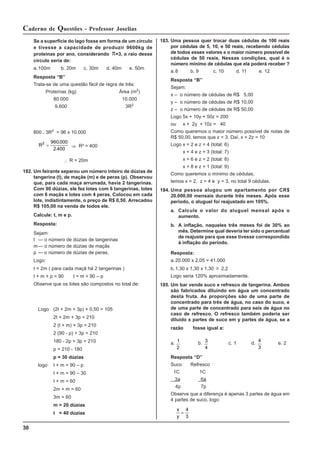 30
Caderno de Questões - Professor Joselias
183. Uma pessoa quer trocar duas cédulas de 100 reais
por cédulas de 5, 10, e 50 reais, recebendo cédulas
de todos esses valores e o maior número possível de
cédulas de 50 reais. Nessas condições, qual é o
número mínimo de cédulas que ela poderá receber ?
a.8 b. 9 c. 10 d. 11 e. 12
Resposta “B”
Sejam:
x – o número de cédulas de R$ 5,00
y – o número de cédulas de R$ 10,00
z – o número de cédulas de R$ 50,00
Logo 5x + 10y + 50z = 200
ou x + 2y + 10z = 40
Como queremos o maior número possível de notas de
R$ 50,00, temos que z = 3. Daí, x + 2z = 10
Logo x = 2 e z = 4 (total: 6)
x = 4 e z = 3 (total: 7)
x = 6 e z = 2 (total: 8)
x = 8 e z = 1 (total: 9)
Como queremos o mínimo de cédulas,
temos x = 2, z = 4 e y = 3, no total 9 cédulas.
184. Uma pessoa alugou um apartamento por CR$
20.000,00 mensais durante três meses. Após esse
período, o aluguel foi reajustado em 105%.
a. Calcule o valor do aluguel mensal após o
aumento.
b. A inflação, naqueles três meses foi de 30% ao
mês. Determine qual deveria ter sido o percentual
de reajuste para que esse tivesse correspondido
à inflação do período.
Resposta:
a.20.000 x 2,05 = 41.000
b.1,30 x 1,30 x 1,30 ≅ 2,2
Logo seria 120% aproximadamente.
185. Um bar vende suco e refresco de tangerina. Ambos
são fabricados diluindo em água um concentrado
desta fruta. As proporções são de uma parte de
concentrado para três de água, no caso do suco, e
de uma parte de concentrado para seis de água no
caso de refresco. O refresco também poderia ser
diluido x partes de suco em y partes de água, se a
razão fosse igual a:
a. 1
2
b. 3
4
c. 1 d.
4
3
e. 2
Resposta “D”
Suco Refresco
1C 1C
3a 6a
4p 7p
Observe que a diferença é apenas 3 partes de água em
4 partes de suco, logo:
x
y
=
4
3
Se a superfície do lago fosse em forma de um círculo
e tivesse a capacidade de produzir 9600kg de
proteínas por ano, considerando π=3, o raio desse
círculo seria de:
a.100m b. 20m c. 30m d. 40m e. 50m
Resposta “B”
Trata-se de uma questão fácil de regra de três:
Proteínas (kg) Área (m2
)
80.000 10.000
9.600 3R2
800 . 3R2
= 96 x 10.000
R2 960 000
2 400
=
.
.
⇒ R² = 400
∴ R = 20m
182. Um feirante separou um número inteiro de dúzias de
tangerina (t), de maçãs (m) e de peras (p). Observou
que, para cada maça arrumada, havia 2 tangerinas.
Com 90 dúzias, ele fez lotes com 6 tangerinas, lotes
com 6 maçãs e lotes com 4 peras. Colocou em cada
lote, indistintamente, o preço de R$ 0,50. Arrecadou
R$ 105,00 na venda de todos ele.
Calcule: t, m e p.
Resposta:
Sejam:
t — o número de dúzias de tangerinas
m— o número de dúzias de maçãs
p — o número de dúzias de peras.
Logo:
t = 2m ( para cada maçã há 2 tangerinas )
t + m + p = 90 t + m = 90 – p
Observe que os lotes são compostos no total de:
Logo (2t + 2m + 3p) × 0,50 = 105
2t + 2m + 3p = 210
2 (t + m) + 3p = 210
2 (90 - p) + 3p = 210
180 - 2p + 3p = 210
p = 210 - 180
p = 30 dúzias
logo t + m = 90 – p
t + m = 90 – 30
t + m = 60
2m + m = 60
3m = 60
m = 20 dúzias
t = 40 dúzias
 