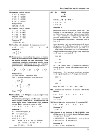 31
http://professorjoselias.blogspot.com
186. Assinale a opção correta:
a.357 x 54 = 19.728
b.164 x 67 = 10.898
c. 359 x 52 = 18.688
d.324 x 62 = 20.088
e.318 x 51 = 16.228
Resposta “D”
324 x 62 = 20.088
187. Assinale a opção correta:
a.14.940 ÷ 36 = 405
b.14.580 ÷ 36 = 415
c. 13.600 ÷ 32 = 405
d.13.280 ÷ 33 = 415
e.13.770 ÷ 34 = 405
Resposta “E”
13.770 ÷ 34 = 405
188. Qual é o dobro do dobro da metade de um meio?
a.1/8 b. 1/4 c. 1/2 d. 1 e. 2
Resposta “D”
2 2
1
2
1
2
1
⋅ ⋅ ⋅ =
189. Duas velas de mesma altura são acesas ao mesmo
tempo. A primeira é consumida em 4 horas e a segunda
em 3 horas. Supondo que cada vela queima a uma
velocidade constante, pergunta-se quantas horas
depois de terem sido acesas, ocorre que a altura da
primeira vela é o dobro da altura da segunda vela ?
a.
3
4
h b. 1
1
2
h c. 2h d. 2
2
5
h e. 2
1
2
h
Resposta “D”
Suponha que seja 1 a altura das velas.
Seja t o tempo procurado em horas, daí temos:
1
4
2 1
3
− = −
⎛
⎝
⎜
⎞
⎠
⎟
t t
1
4
2
2
3
12
5
− = ⇒
t t
- t =
Logo: t = 2
2
5
h
190. Num baile, havia 100 pessoas, que dançavam da
seguinte forma:
O primeiro rapaz dançava com 5 moças, o segundo
rapaz dançava com 6 moças e assim por diante, de
modo que o último rapaz dançava com todas as
moças. Qual o número de moças no baile ?
a.40 b. 44 c. 50 d. 52 e. 60
Resposta “D”
R — número de rapazes, e
M — número de moças.
R = 1, 2, 3, ..., R
M = 5, 6, 7, ..., R + 4
Daí, M = R + 4 e M + R = 100, portanto,
2R + 4 = 100 ⇒ 2R = 96
∴
R = 48
Logo, M = 48 + 4
∴
M = 52
191. Se: ABCDE
× 4
EDCBA
Calcule: A + B + C + D + E =
a.24 b. 25 c. 26
d.27 e. 28
Resposta “D”
Observando a coluna da esquerda, vemos que 4 x A é
inferior a 10, logo A só pode ser 1 ou 2. Mas, pela coluna
da direita, sabemos que A é o algarismo das unidades
de 4 x E e o resultado da multiplicação por 4 é sempre
par, logo A não pode ser 1. Portanto A = 2 e E (pela
coluna da esquerda) tem de ser 8 (se não vier nada de
trás) ou 9.
Como à direita, 4 x E tem de terminar em 2, temos
obrigatoriamente E = 8 e não vem nada de trás na última
multiplicação. Isto permite-nos deduzir que B é 0, 1, ou
2. Mas, quando multiplicamos 4 x D e lhe somamos os 3
que vêm de trás, obtemos um número impar que termina
em B. Logo, só podemos ter B = 1.
2 1 C D 8
x 4
8 D C 1 2
Se 4 x D + 3 termina em 1, 4 x D termina em 8 e então D
tem de ser 2 ou 7. Como o 2 já está ocupado pelo A,
vem D = 7.
Finalmente, 4 x C + 3 tem de dar um número terminado
em C, logo C só pode ser 9. A solução é então está:
2 1 9 7 8
x 4
8 7 9 1 2
Logo: A + B + C + D + E = 2 + 1 + 9 + 7 + 8 = 27
192. A soma de dois números é 37 o maior é 19, Qual o
menor?
a.10 b. 12 c. 14 d. 16 e. 18
Resposta “E”
37 – 19 =18
193. Quanto é preciso acrescentar a 28 para obter 73?
a.45 b. 46 c. 47 d. 48 e. 49
Resposta “A”
73 - 28 = 45
194. A fortuna de um homem é de R$ 42.580,00 e suas
dividas são de R$ 10.945,00 Quanto lhe ficará depois
de pagar suas dividas?
a.R$ 30.635,00 b. R$ 31.635,00 c. R$ 32.625,00
d.R$ 32.725,00 e. R$ 33.625,00
Resposta “B”
42.580 – 10.945 = R$ 31.635,00
 