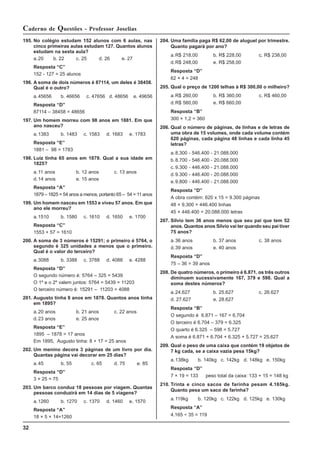 32
Caderno de Questões - Professor Joselias
195. No colégio estudam 152 alunos com 6 aulas, nas
cinco primeiras aulas estudam 127. Quantos alunos
estudam na sexta aula?
a.20 b. 22 c. 25 d. 26 e. 27
Resposta “C”
152 - 127 = 25 alunos
196. A soma de dois números é 87114, um deles é 38458.
Qual é o outro?
a.45656 b. 46656 c. 47656 d. 48656 e. 49656
Resposta “D”
87114 – 38458 = 48656
197. Um homem morreu com 98 anos em 1881. Em que
ano nasceu?
a.1383 b. 1483 c. 1583 d. 1683 e. 1783
Resposta “E”
1881 – 98 = 1783
198. Luiz tinha 65 anos em 1879. Qual a sua idade em
1825?
a.11 anos b. 12 anos c. 13 anos
d.14 anos e. 15 anos
Resposta “A”
1879 – 1825 = 54 anos a menos, portanto 65 – 54 = 11 anos
199. Um homem nasceu em 1553 e viveu 57 anos. Em que
ano ele morreu?
a.1510 b. 1580 c. 1610 d. 1650 e. 1700
Resposta “C”
1553 + 57 = 1610
200. A soma de 3 números é 15291; o primeiro é 5764, o
segundo é 325 unidades a menos que o primeiro.
Qual é o valor do terceiro?
a.3088 b. 3388 c. 3788 d. 4088 e. 4288
Resposta “D”
O segundo número é: 5764 – 325 = 5439
O 1º e o 2º valem juntos: 5764 = 5439 = 11203
O terceiro número é: 15291 – 11203 = 4088
201. Augusto tinha 8 anos em 1878. Quantos anos tinha
em 1895?
a.20 anos b. 21 anos c. 22 anos
d.23 anos e. 25 anos
Resposta “E”
1895 – 1878 = 17 anos
Em 1895, Augusto tinha: 8 + 17 = 25 anos
202. Um menino decora 3 páginas de um livro por dia.
Quantas página vai decorar em 25 dias?
a.45 b. 55 c. 65 d. 75 e. 85
Resposta “D”
3 × 25 = 75
203. Um barco conduz 18 pessoas por viagem. Quantas
pessoas conduzirá em 14 dias de 5 viagens?
a.1260 b. 1270 c. 1370 d. 1460 e. 1570
Resposta “A”
18 × 5 × 14=1260
204. Uma família paga R$ 62,00 de aluguel por trimestre.
Quanto pagará por ano?
a.R$ 218,00 b. R$ 228,00 c. R$ 238,00
d.R$ 248,00 e. R$ 258,00
Resposta “D”
62 × 4 = 248
205. Qual o preço de 1200 telhas à R$ 300,00 o milheiro?
a.R$ 260,00 b. R$ 360,00 c. R$ 460,00
d.R$ 560,00 e. R$ 660,00
Resposta “B”
300 × 1,2 = 360
206. Qual o número de páginas, de linhas e de letras de
uma obra de 15 volumes, onde cada volume contém
620 páginas, cada página 48 linhas e cada linha 45
letras?
a.8.300 - 546.400 - 21.088.000
b.8.700 - 546.400 - 20.088.000
c. 9.300 - 446.400 - 21.088.000
d.9.300 - 446.400 - 20.088.000
e.9.800 - 446.400 - 21.088.000
Resposta “D”
A obra contém: 620 x 15 = 9.300 páginas
48 × 9.300 = 446.400 linhas
45 × 446.400 = 20.088.000 letras
207. Silvio tem 36 anos menos que seu pai que tem 52
anos. Quantos anos Silvio vai ter quando seu pai tiver
75 anos?
a.36 anos b. 37 anos c. 38 anos
d.39 anos e. 40 anos
Resposta “D”
75 – 36 = 39 anos
208. De quatro números, o primeiro é 6.871. os três outros
diminuem sucessivamente 167, 379 e 598. Qual a
soma destes números?
a.24.627 b. 25.627 c. 26.627
d. 27.627 e. 28.627
Resposta “B”
O segundo é 6.871 – 167 = 6.704
O terceiro é 6.704 – 379 = 6.325
O quarto é 6.325 – 598 = 5.727
A soma é 6.871 + 6.704 + 6.325 + 5.727 = 25.627
209. Qual o peso de uma caixa que contém 19 objetos de
7 kg cada, se a caixa vazia pesa 15kg?
a.138kg b. 140kg c. 142kg d. 148kg e. 150kg
Resposta “D”
7 × 19 = 133 peso total da caixa: 133 + 15 = 148 kg
210. Trinta e cinco sacos de farinha pesam 4.165kg.
Quanto pesa um saco de farinha?
a.119kg b. 120kg c. 122kg d. 125kg e. 130kg
Resposta “A”
4.165 ÷ 35 = 119
 