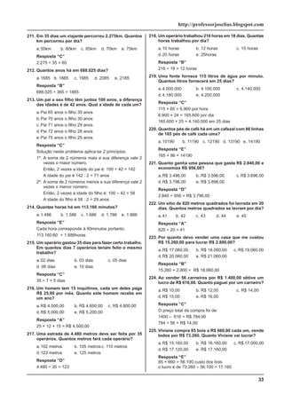 33
http://professorjoselias.blogspot.com
211. Em 35 dias um viajante percorreu 2.275km. Quantos
km percorreu por dia?
a.55km b. 60km c. 65km d. 70km e. 75km
Resposta “C”
2.275 ÷ 35 = 65
212. Quantos anos há em 688.025 dias?
a.1685 b. 1885 c. 1985 d. 2085 e. 2185
Resposta “B”
688.025 ÷ 365 = 1885
213. Um pai e seu filho têm juntos 100 anos, a diferença
das idades é de 42 anos. Qual a idade de cada um?
a.Pai 65 anos o filho 35 anos
b.Pai 70 anos o filho 30 anos
c. Pai 71 anos o filho 29 anos
d.Pai 72 anos o filho 28 anos
e.Pai 75 anos o filho 25 anos
Resposta “C”
Solução neste problema aplica-se 2 princípios:
1º. A soma de 2 números mais a sua diferença vale 2
vezes o maior número.
Então, 2 vezes a idade do pai é: 100 + 42 = 142
A idade do pai é 142 : 2 = 71 anos
2º. A soma de 2 números menos a sua diferença vale 2
vezes o menor número.
Então, 2 vezes a idade do filho é: 100 – 42 = 58
A idade do filho é 58 : 2 = 29 anos
214. Quantas horas há em 113.160 minutos?
a.1.486 b. 1.586 c. 1.686 d. 1.786 e. 1.886
Resposta “E”
Cada hora corresponde à 60minutos portanto:
113.160:60 = 1.886horas
215. Um operário gastou 35 dias para fazer certo trabalho.
Em quantos dias 7 operários teriam feito o mesmo
trabalho?
a.02 dias b. 03 dias c. 05 dias
d. 06 dias e. 10 dias
Resposta “C”
35 ÷ 7 = 5 dias
216. Um homem tem 15 inquilinos, cada um deles paga
R$ 25,00 por mês. Quanto este homem recebe em
um ano?
a.R$ 4.500,00 b. R$ 4.600,00 c. R$ 4.800,00
d.R$ 5.000,00 e. R$ 5.200,00
Resposta “A”
25 × 12 × 15 = R$ 4.500,00
217. Uma estrada de 4.480 metros deve ser feita por 35
operários. Quantos metros fará cada operário?
a.102 metros b. 105 metrosc. 110 metros
d.123 metros e. 125 metros
Resposta “D”
4.480 ÷ 35 = 123
218. Um operário trabalhou 216 horas em 18 dias. Quantas
horas trabalhou por dia?
a.10 horas b. 12 horas c. 15 horas
d.20 horas e. 25horas
Resposta “B”
216 ÷ 18 = 12 horas
219. Uma fonte fornece 115 litros de água por minuto.
Quantos litros fornecerá em 25 dias?
a.4.000.000 b. 4.100.000 c. 4.140.000
d.4.180.000 e. 4.200.000
Resposta “C”
115 × 60 = 6.900 por hora
6.900 × 24 = 165.600 por dia
165.600 × 25 = 4.140.000 em 25 dias
220. Quantos pés de café há em um cafezal com 86 linhas
de 165 pés de café cada uma?
a.10190 b. 11190 c. 12190 d. 13190 e. 14190
Resposta “E”
165 × 86 = 14190
221. Quanto ganha uma pessoa que gasta R$ 2.840,00 e
economiza R$ 956,00?
a.R$ 3.496,00 b. R$ 3.596,00 c. R$ 3.696,00
d.R$ 3.796,00 e. R$ 3.896,00
Resposta “D”
2.840 + 956 = R$ 3.796,00
222. Um sitio de 820 metros quadrados foi lavrada em 20
dias. Quantos metros quadrados se lavram por dia?
a.41 b. 42 c. 43 d. 44 e. 45
Resposta “A”
820 ÷ 20 = 41
223. Por quanto devo vender uma casa que me custou
R$ 15.260,00 para lucrar R$ 2.800,00?
a.R$ 17.060,00 b. R$ 18.060,00 c. R$ 19.060,00
d.R$ 20.060,00 e. R$ 21.060,00
Resposta “B”
15.260 + 2.800 = R$ 18.060,00
224. Ao vender 56 carneiros por R$ 1.400,00 obtive um
lucro de R$ 616,00. Quanto paguei por um carneiro?
a.R$ 10,00 b. R$ 12,00 c. R$ 14,00
d.R$ 15,00 e. R$ 16,00
Resposta “C”
O preço total da compra foi de:
1400 – 616 = R$ 784,00
784 ÷ 56 = R$ 14,00
225. Viviane compra 85 bois a R$ 660,00 cada um, vende
todos por R$ 73.260. Quanto Viviane vai lucrar?
a.R$ 15.160,00 b. R$ 16.160,00 c. R$ 17.000,00
d.R$ 17.120,00 e. R$ 17.160,00
Resposta “E”
85 × 660 = 56.100 custo dos bois
o lucro é de 73.260 – 56.100 = 17.160
 