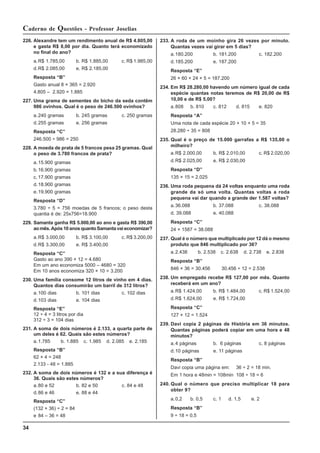 34
Caderno de Questões - Professor Joselias
226. Alexandre tem um rendimento anual de R$ 4.805,00
e gasta R$ 8,00 por dia. Quanto terá economizado
no final do ano?
a.R$ 1.785,00 b. R$ 1.885,00 c. R$ 1.985,00
d.R$ 2.085,00 e. R$ 2.185,00
Resposta “B”
Gasto anual 8 × 365 = 2.920
4.805 – 2.920 = 1.885
227. Uma grama de sementes do bicho da seda contêm
986 ovinhos. Qual é o peso de 246.500 ovinhos?
a.240 gramas b. 245 gramas c. 250 gramas
d.255 gramas e. 256 gramas
Resposta “C”
246.500 ÷ 986 = 250
228. A moeda de prata de 5 francos pesa 25 gramas. Qual
o peso de 3.780 francos de prata?
a.15.900 gramas
b.16.900 gramas
c. 17.900 gramas
d.18.900 gramas
e.19.900 gramas
Resposta “D”
3.780 ÷ 5 = 756 moedas de 5 francos; o peso desta
quantia é de: 25x756=18.900
229. Samanta ganha R$ 5.000,00 ao ano e gasta R$ 390,00
aomês.Após10anosquantoSamantavaieconomizar?
a.R$ 3.000,00 b. R$ 3.100,00 c. R$ 3.200,00
d.R$ 3.300,00 e. R$ 3.400,00
Resposta “C”
Gasto ao ano 390 × 12 = 4.680
Em um ano economiza 5000 – 4680 = 320
Em 10 anos economiza 320 × 10 = 3.200
230. Uma família consome 12 litros de vinho em 4 dias.
Quantos dias consumirão um barril de 312 litros?
a.100 dias b. 101 dias c. 102 dias
d.103 dias e. 104 dias
Resposta “E”
12 ÷ 4 = 3 litros por dia
312 ÷ 3 = 104 dias
231. A soma de dois números é 2.133, a quarta parte de
um deles é 62. Quais são estes números?
a.1.785 b. 1.885 c. 1.985 d. 2.085 e. 2.185
Resposta “B”
62 × 4 = 248
2.133 - 48 = 1.885
232. A soma de dois números é 132 e a sua diferença é
36. Quais são estes números?
a.80 e 52 b. 82 e 50 c. 84 e 48
d.86 e 46 e. 88 e 44
Resposta “C”
(132 + 36) ÷ 2 = 84
e 84 – 36 = 48
233. A roda de um moinho gira 26 vezes por minuto.
Quantas vezes vai girar em 5 dias?
a.180.200 b. 181.200 c. 182.200
d.185.200 e. 187.200
Resposta “E”
26 × 60 × 24 × 5 = 187.200
234. Em R$ 28.280,00 havendo um número igual de cada
espécie quantas notas teremos de R$ 20,00 de R$
10,00 e de R$ 5,00?
a.808 b. 810 c. 812 d. 815 e. 820
Resposta “A”
Uma nota de cada espécie 20 + 10 + 5 = 35
28.280 ÷ 35 = 808
235. Qual é o preço de 15.000 garrafas a R$ 135,00 o
milheiro?
a.R$ 2.000,00 b. R$ 2.010,00 c. R$ 2.020,00
d.R$ 2.025,00 e. R$ 2.030,00
Resposta “D”
135 × 15 = 2.025
236. Uma roda pequena dá 24 voltas enquanto uma roda
grande da só uma volta. Quantas voltas a roda
pequena vai dar quando a grande der 1.587 voltas?
a.36.088 b. 37.088 c. 38.088
d. 39.088 e. 40.088
Resposta “C”
24 × 1587 = 38.088
237. Qual é o número que multiplicado por 12 dá o mesmo
produto que 846 multiplicado por 36?
a.2.438 b. 2.538 c. 2.638 d. 2.738 e. 2.838
Resposta “B”
846 × 36 = 30.456 30.456 ÷ 12 = 2.538
238. Um empregado recebe R$ 127,00 por mês. Quanto
receberá em um ano?
a.R$ 1.424,00 b. R$ 1.484,00 c. R$ 1.524,00
d.R$ 1.624,00 e. R$ 1.724,00
Resposta “C”
127 × 12 = 1.524
239. Davi copia 2 páginas de História em 36 minutos.
Quantas páginas poderá copiar em uma hora e 48
minutos?
a.4 páginas b. 6 páginas c. 8 páginas
d.10 páginas e. 11 páginas
Resposta “B”
Davi copia uma página em: 36 ÷ 2 = 18 min.
Em 1 hora e 48min = 108min 108 ÷ 18 = 6
240. Qual o número que preciso multiplicar 18 para
obter 9?
a.0,2 b. 0,5 c. 1 d. 1,5 e. 2
Resposta “B”
9 ÷ 18 = 0,5
 