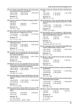 35
http://professorjoselias.blogspot.com
241. Um operário ganha R$ 37,00 por dia. Qual quantia
que receberá em 95 dias de trabalho?
a.R$ 3.315,00 b. R$ 3.415,00 c. R$ 3.515,00
d.R$ 3.615,00 e. R$ 3.715,00
Resposta “C”
95 × 37 = 3.515
242. Calcular o preço de 175 dúzias de mangas a R$ 0,15
cada uma?
a.R$ 23,50 b. R$ 24,00 c. R$ 24,50
d.R$ 25,25 e. R$ 26,25
Resposta “E”
175 × 0,15 = 26,25
243. Qual a altura de uma escada composta de 5 partes,
tendo cada uma 15 degraus de 0,17cm?
a.12,75 metros b. 13,15 metros c.13,75 metros
d.14,15 metros e. 14,75 metros
Resposta “A”
0,17 × 15 × 5 = 12,75
244. Quanto ganharam 15 operários em 13 dias de 8 horas
à R$ 3,50 por hora?
a.R$ 5.260,00 b. R$ 5.360,00 c. R$ 5.400,00
d.R$ 5.460,00 e. R$ 5.500,00
Resposta “D”
3,50 × 8 × 13 × 15 = 5.460
245. O patrão de uma oficina tem 36 funcionários
ganhando cada um R$ 45,00 por dia. Quanto pagará
por 18 dias de trabalho?
a.R$ 29.160,00 b. R$ 30.160,00 c. R$ 31.160,00
d.R$ 32.160,00 e. R$ 33.160,00
Resposta “A”
45 × 36 × 18 = 29.160
246. Roberto com seu vício gasta R$ 1,60 por dia. Quais
seriam suas economias após 28 anos se não tivesse
o vergonhoso costume de se embriagar?
a.R$ 12.352,00 b. R$ 13.352,00 c. R$ 14.352,00
d.R$ 15.352,00 e. R$ 16.352,00
Resposta “E”
1,6 × 365 × 28 = 16.352
247. Alexandre gasta com cigarro R$ 48,00 por mês. Que
economia realizará em 39 anos se deixar este mau
hábito?
a.R$ 20.464,00 b. R$ 21.464,00 c. R$ 22.464,00
d.R$ 23.464,00 e. R$ 24.464,00
Resposta “C”
48 × 12 × 39 = 22.464
248. Um negociante comprou 285 kg de uvas por R$
798,00 e as vendeu por R$ 3,50 o kg. Qual foi o seu
lucro?
a.R$ 188,50 b. R$ 199,50 c. R$ 200,50
d.R$ 201,50 e. R$ 202,50
Resposta “B”
3,5 × 285 = 997,50
Seu lucro foi 997,50 – 798,00 = 199,50
249. Qual o preço de 15 dúzias de lenço a R$ 0,85 cada
um?
a.R$ 153,00 b. R$ 163,00 c. R$ 173,00
d.R$ 183,00 e. R$ 183,00
Resposta “A”
0,85 × 12 × 15 = 153
250. As rodas de um carro tem 3,80 metros de circunfe-
rência. Quantas voltas darão para percorrer 71.630
metros?
a.16.850 voltas b. 17.850 voltas c. 18.850 voltas
d.19.850 voltas e. 20.850 voltas
Resposta “C”
71.630 ÷ 3,8 = 18.850
251. Uma gráfica tem de encadernar 1.580 volumes.
Quanto ganhará por dia se fizer este trabalho em 60
dias e cobrar R$ 0,30 por volume?
a.R$ 7,90 b. R$ 8,90 c. R$ 9,90
d.R$ 10,90 e. R$ 11,90
Resposta “A”
0,3 × 1.580 = 474
O ganho por dia é 474 ÷ 60 = 7,90
252. Um empregado ganha mensalmente R$ 436,00. Que
quantia receberá após 4 meses e meio?
a.R$ 1.762,00 b. R$ 1.862,00 c. R$ 1.912,00
d.R$ 1.962,00 e. R$ 2.062,00
Resposta “D”
436 × 4,5 = 1.962
253. Qual é o valor de 2,80 metros de linho ao preço de
R$ 15,50 o metro?
a.R$ 42,40 b. R$ 43,40 c. R$ 44,40
d.R$ 45,40 e. R$ 46,40
Resposta “B”
15,5 × 2,8 = 43,40
254. Quantas garrafas de 0,75 litros contém um alambique
de 210 litros?
a.250 garrafas b. 260 garrafas c. 270 garrafas
d.280 garrafas e. 290 garrafas
Resposta “D”
210 ÷ 0,75 = 280
255. Quantas garrafas de 0,85 litros são necessárias para
conter 255 litros de cerveja?
a.100 garrafas b. 200 garrafas c. 300 garrafas
d.400 garrafas e. 500 garrafas
Resposta “C”
255 ÷ 0,85 = 300
256. Qual o preço de 28 pessêgos à R$ 3,00 a dúzia?
a.R$ 6,00 b. R$ 7,00 c. R$ 7,50
d.R$ 8,00 e. R$ 8,50
Resposta “B”
Um pessego custa:
3 ÷ 12 = 0,25
28 × 0,25 = 7
 
