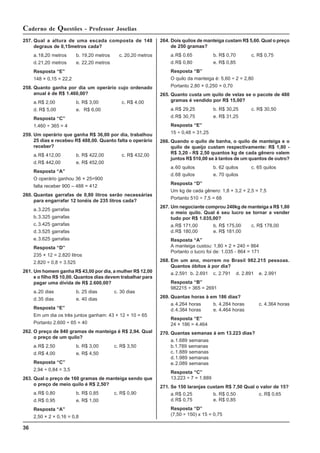 36
Caderno de Questões - Professor Joselias
264. Dois quilos de manteiga custam R$ 5,60. Qual o preço
de 250 gramas?
a.R$ 0,65 b. R$ 0,70 c. R$ 0,75
d.R$ 0,80 e. R$ 0,85
Resposta “B”
O quilo da manteiga é: 5,60 ÷ 2 = 2,80
Portanto 2,80 × 0,250 = 0,70
265. Quanto custa um quilo de velas se o pacote de 480
gramas é vendido por R$ 15,00?
a.R$ 29,25 b. R$ 30,25 c. R$ 30,50
d.R$ 30,75 e. R$ 31,25
Resposta “E”
15 ÷ 0,48 = 31,25
266. Quando o quilo de banha, o quilo de manteiga e o
quilo de queijo custam respectivamente: R$ 1,80 -
R$ 3,20 - R$ 2,50 quantos kg de cada gênero valem
juntos R$ 510,00 se à tantos de um quantos de outro?
a.60 quilos b. 62 quilos c. 65 quilos
d.68 quilos e. 70 quilos
Resposta “D”
Um kg de cada gênero: 1,8 + 3,2 + 2,5 = 7,5
Portanto 510 ÷ 7,5 = 68
267. Um negociante comprou 240kg de manteiga a R$ 1,80
o meio quilo. Qual é seu lucro se tornar a vender
tudo por R$ 1.035,00?
a.R$ 171,00 b. R$ 175,00 c. R$ 178,00
d.R$ 180,00 e. R$ 181,00
Resposta “A”
A manteiga custou: 1,80 × 2 × 240 = 864
Portanto o lucro foi de: 1.035 - 864 = 171
268. Em um ano, morrem no Brasil 982.215 pessoas.
Quantos óbitos à por dia?
a.2.591 b. 2.691 c. 2.791 d. 2.891 e. 2.991
Resposta “B”
982215 ÷ 365 = 2691
269. Quantas horas à em 186 dias?
a.4.264 horas b. 4.284 horas c. 4.364 horas
d.4.384 horas e. 4.464 horas
Resposta “E”
24 × 186 = 4.464
270. Quantas semanas à em 13.223 dias?
a.1.689 semanas
b.1.789 semanas
c. 1.889 semanas
d.1.989 semanas
e.2.089 semanas
Resposta “C”
13.223 ÷ 7 = 1.889
271. Se 150 laranjas custam R$ 7,50 Qual o valor de 15?
a.R$ 0,25 b. R$ 0,50 c. R$ 0,65
d.R$ 0,75 e. R$ 0,85
Resposta “D”
(7,50 ÷ 150) x 15 = 0,75
257. Qual a altura de uma escada composta de 148
degraus de 0,15metros cada?
a.18,20 metros b. 19,20 metros c. 20,20 metros
d.21,20 metros e. 22,20 metros
Resposta “E”
148 × 0,15 = 22,2
258. Quanto ganha por dia um operário cujo ordenado
anual é de R$ 1.460,00?
a.R$ 2,00 b. R$ 3,00 c. R$ 4,00
d. R$ 5,00 e. R$ 6,00
Resposta “C”
1.460 ÷ 365 = 4
259. Um operário que ganha R$ 36,00 por dia, trabalhou
25 dias e recebeu R$ 488,00. Quanto falta o operário
receber?
a.R$ 412,00 b. R$ 422,00 c. R$ 432,00
d.R$ 442,00 e. R$ 452,00
Resposta “A”
O operário ganhou 36 × 25=900
falta receber 900 – 488 = 412
260. Quantas garrafas de 0,80 litros serão necessárias
para engarrafar 12 tonéis de 235 litros cada?
a.3.225 garrafas
b.3.325 garrafas
c. 3.425 garrafas
d.3.525 garrafas
e.3.625 garrafas
Resposta “D”
235 × 12 = 2.820 litros
2.820 ÷ 0,8 = 3.525
261. Um homem ganha R$ 43,00 por dia, a mulher R$ 12,00
e o filho R$ 10,00. Quantos dias devem trabalhar para
pagar uma dívida de R$ 2.600,00?
a.20 dias b. 25 dias c. 30 dias
d.35 dias e. 40 dias
Resposta “E”
Em um dia os três juntos ganham: 43 + 12 + 10 = 65
Portanto 2.600 ÷ 65 = 40
262. O preço de 840 gramas de manteiga é R$ 2,94. Qual
o preço de um quilo?
a.R$ 2,50 b. R$ 3,00 c. R$ 3,50
d.R$ 4,00 e. R$ 4,50
Resposta “C”
2,94 ÷ 0,84 = 3,5
263. Qual o preço de 160 gramas de manteiga sendo que
o preço de meio quilo é R$ 2,50?
a.R$ 0,80 b. R$ 0,85 c. R$ 0,90
d.R$ 0,95 e. R$ 1,00
Resposta “A”
2,50 × 2 × 0,16 = 0,8
 