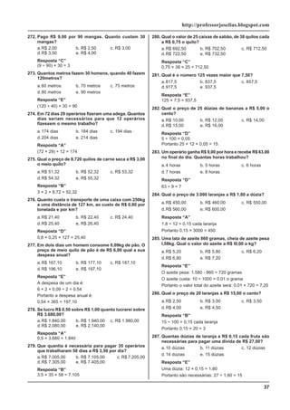 37
http://professorjoselias.blogspot.com
272. Pago R$ 9,00 por 90 mangas. Quanto custam 30
mangas?
a.R$ 2,00 b. R$ 2,50 c. R$ 3,00
d.R$ 3,50 e. R$ 4,00
Resposta “C”
(9 ÷ 90) × 30 = 3
273. Quantos metros fazem 30 homens, quando 40 fazem
120metros?
a.60 metros b. 70 metros c. 75 metros
d.80 metros e. 90 metros
Resposta “E”
(120 ÷ 40) × 30 = 90
274. Em 72 dias 29 operários fizeram uma adega. Quantos
dias seriam necessários para que 12 operários
fizessem o mesmo trabalho?
a.174 dias b. 184 dias c. 194 dias
d.204 dias e. 214 dias
Resposta “A”
(72 × 29) ÷ 12 = 174
275. Qual o preço de 8,720 quilos de carne seca a R$ 3,00
o meio quilo?
a.R$ 51,32 b. R$ 52,32 c. R$ 53,32
d.R$ 54,32 e. R$ 55,32
Resposta “B”
3 × 2 × 8,72 = 52,32
276. Quanto custa o transporte de uma caixa com 250kg
a uma distância de 127 km, ao custo de R$ 0,80 por
tonelada e por km?
a.R$ 21,40 b. R$ 22,40 c. R$ 24,40
d.R$ 25,40 e. R$ 26,40
Resposta “D”
0,8 × 0,25 × 127 = 25,40
277. Em dois dias um homem consome 0,09kg de pão. O
preço de meio quilo de pão é de R$ 6,00 qual a sua
despesa anual?
a.R$ 167,10 b. R$ 177,10 c. R$ 187,10
d.R$ 196,10 e. R$ 197,10
Resposta “E”
A despesa de um dia é:
6 × 2 × 0,09 ÷ 2 = 0,54
Portanto a despesa anual é:
0,54 × 365 = 197,10
278. Se lucro R$ 0,50 sobre R$ 1,00 quanto lucrarei sobre
R$ 3.680,00?
a.R$ 1.840,00 b. R$ 1.940,00 c. R$ 1.980,00
d.R$ 2.080,00 e. R$ 2.140,00
Resposta “A”
0,5 × 3.680 = 1.840
279. Que quantia é necessária para pagar 35 operários
que trabalharam 58 dias a R$ 3,50 por dia?
a.R$ 7.005,00 b. R$ 7.105,00 c. R$ 7.205,00
d.R$ 7.305,00 e. R$ 7.405,00
Resposta “B”
3,5 × 35 × 58 = 7.105
280. Qual o valor de 25 caixas de sabão, de 38 quilos cada
a R$ 0,75 o quilo?
a.R$ 692,50 b. R$ 702,50 c. R$ 712,50
d.R$ 722,50 e. R$ 732,50
Resposta “C”
0,75 × 38 × 25 = 712,50
281. Qual é o número 125 vezes maior que 7,50?
a.817,5 b. 837,5 c. 857,5
d.917,5 e. 937,5
Resposta “E”
125 × 7,5 = 937,5
282. Qual o preço de 25 dúzias de bananas a R$ 5,00 o
cento?
a.R$ 10,00 b. R$ 12,00 c. R$ 14,00
d.R$ 15,00 e. R$ 16,00
Resposta “D”
5 ÷ 100 = 0,05
Portanto 25 × 12 × 0,05 = 15
283. Um operário ganha R$ 9,00 por hora e recebe R$ 63,00
no final do dia. Quantas horas trabalhou?
a.4 horas b. 5 horas c. 6 horas
d.7 horas e. 8 horas
Resposta “D”
63 ÷ 9 = 7
284. Qual o preço de 3.000 laranjas a R$ 1,80 a dúzia?
a.R$ 450,00 b. R$ 460,00 c. R$ 550,00
d.R$ 560,00 e. R$ 600,00
Resposta “A”
1,8 ÷ 12 = 0,15 cada laranja
Portanto 0,15 × 3000 = 450
285. Uma lata de azeite 860 gramas, cheia de azeite pesa
l,58kg. Qual o valor do azeite a R$ l0,00 o kg?
a.R$ 5,20 b. R$ 5,80 c. R$ 6,20
d.R$ 6,80 e. R$ 7,20
Resposta “E”
O azeite pesa: 1.580 - 860 = 720 gramas
O azeite custa: 10 ÷ 1000 = 0,01 o grama
Portanto o valor total do azeite será: 0,01 × 720 = 7,20
286. Qual o preço de 20 laranjas a R$ 15,00 o cento?
a.R$ 2,50 b. R$ 3,00 c. R$ 3,50
d.R$ 4,00 e. R$ 4,50
Resposta “B”
15 ÷ 100 = 0,15 cada laranja
Portanto 0,15 × 20 = 3
287. Quantas dúzias de laranja a R$ 0,15 cada fruta são
necessárias para pagar uma dívida de R$ 27,00?
a.10 dúzias b. 11 dúzias c. 12 dúzias
d.14 dúzias e. 15 dúzias
Resposta “E”
Uma dúzia: 12 × 0,15 = 1,80
Portanto são necessárias: 27 ÷ 1,80 = 15
 