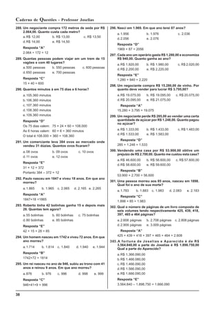 38
Caderno de Questões - Professor Joselias
288. Um negociante compra 172 metros de seda por R$
2.064,00. Quanto custa cada metro?
a.R$ 12,00 b. R$ 13,00 c. R$ 13,50
d.R$ 14,00 e. R$ 14,50
Resposta “A”
2.064 ÷ 172 = 12
289. Quantas pessoas podem viajar em um trem de 15
vagões e com 40 lugares?
a.500 pessoas b. 550 pessoas c. 600 pessoas
d.650 pessoas e. 700 pessoas
Resposta “C”
15 × 40 = 600
290. Quantos minutos à em 75 dias e 6 horas?
a.105.360 minutos
b.106.360 minutos
c. 107.360 minutos
d.108.360 minutos
e.109.360 minutos
Resposta “D”
Os 75 dias valem: 75 × 24 × 60 = 108.000
As 6 horas valem: 60 × 6 = 360 minutos
O total é:108.000 + 360 = 108.360
291. Um comerciante leva 384 ovos ao mercado onde
vendeu 31 dúzias. Quantos ovos ficaram?
a.08 ovos b. 09 ovos c. 10 ovos
d.11 ovos e. 12 ovos
Resposta “E”
31 × 12 = 372
Portanto 384 – 372 = 12
292. Paulo nasceu em 1847 e viveu 18 anos. Em que ano
morreu?
a.1.865 b. 1.965 c. 2.065 d. 2.165 e. 2.265
Resposta “A”
1847+18 =1865
293. Roberto tinha 42 bolinhas ganha 15 e depois mais
28. Quantas tem agora?
a.55 bolinhas b. 60 bolinhas c. 75 bolinhas
d.80 bolinhas e. 85 bolinhas
Resposta “E”
42 + 15 + 28 = 85
294. Um homem nasceu em 1742 e viveu 72 anos. Em que
ano morreu?
a.1.714 b. 1.814 c. 1.840 d. 1.940 e. 1.944
Resposta “B”
1742+72 = 1814
295. Um rei nasceu no ano de 946, subiu ao trono com 41
anos e reinou 9 anos. Em que ano morreu?
a.876 b. 976 c. 996 d. 998 e. 999
Resposta “C”
946+41+9 = 996
296. Nasci em 1.969. Em que ano terei 87 anos?
a.1.956 b. 1.976 c. 2.036
d.2.056 e. 2.076
Resposta “D”
1969 + 87 = 2056
297. Cada ano um operário gasta R$ 1.280,00 e economiza
R$ 940,00. Quanto ganha ao ano?
a.R$ 1.920,00 b. R$ 1.980,00 c. R$ 2.020,00
d.R$ 2.200,00 e. R$ 2.220,00
Resposta “E”
1.280 + 940 = 2.220
298. Um negociante compra R$ 15.280,00 de vinho. Por
quanto deve vender para lucrar R$ 3.795,00?
a.R$ 19.075,00 b. R$ 19.095,00 c. R$ 20.075,00
d.R$ 20.095,00 e. R$ 21.075,00
Resposta “A”
15.280 + 3.795 = 19.075
299. Um negociante perde R$ 285,00 ao vender uma certa
quantidade de açúcar por R$ 1.248,00. Quanto pagou
no açúcar?
a.R$ 1.333,00 b. R$ 1.433,00 c. R$ 1.483,00
d.R$ 1.533,00 e. R$ 1.583,00
Resposta “D”
285 + 1.248 = 1.533
300. Vendendo uma casa por R$ 53.900,00 obtive um
prejuízo de R$ 2.700,00. Quanto me custou esta casa?
a.R$ 46.600,00 b. R$ 56.600,00 c. R$ 57.600,00
d.R$ 58.600,00 e. R$ 59.600,00
Resposta “B”
53.900 + 2.700 = 56.600
301. Uma pessoa morreu aos 85 anos, nasceu em 1898.
Qual foi o ano de sua morte?
a.1.783 b. 1.883 c. 1.983 d. 2.083 e. 2.183
Resposta “C”
1.898 + 85 = 1.983
302. Qual o número de páginas de um livro composto de
seis volumes tendo respectivamente 425, 439, 418,
397, 465 e 464 páginas?
a.2.608 páginas b. 2.708 páginas c. 2.808 páginas
d.2.909 páginas e. 3.009 páginas
Resposta “A”
425 + 439 + 418 + 397 + 465 + 464 = 2.608
303.A fortuna de Joselias e Aparecido é de R$
3.564.840,00 a parte do Joselias é R$ 1.898.750,00
Qual a parte do Aparecido?
a.R$ 1.366.090,00
b.R$ 1.466.080,00
c. R$ 1.466.090,00
d.R$ 1.566.090,00
e.R$ 1.666.090,00
Resposta “E”
3.564.840 – 1.898.750 = 1.666.090
 